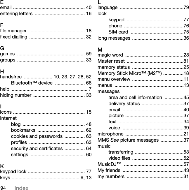 94 IndexEemail ..................................................... 40entering letters  ..................................... 16Ffile manager  ......................................... 18fixed dialling  ......................................... 32Ggames .................................................. 59groups .................................................. 33Hhandsfree  ..................... 10, 23, 27, 28, 52Bluetooth™ device  ...................... 66help ........................................................ 7hiding number  ...................................... 33Iicons ..................................................... 15Internetblog .............................................. 48bookmarks ................................... 62cookies and passwords  ............... 63profiles ......................................... 63security and certificates ............... 64settings ........................................ 60Kkeypad lock .......................................... 77keys .................................................. 9, 13Llanguage ...............................................79lockkeypad ..........................................77phone ............................................76SIM card  .......................................75long messages ......................................36Mmagic word  ...........................................28Master reset  ..........................................81memory status  ......................................25Memory Stick Micro™ (M2™) ...............18menu overview ......................................11menus ...................................................13messagesarea and cell information  ..............45delivery status ...............................37email .............................................40picture ...........................................37text ................................................34voice .............................................39microphone ...........................................21MMS See picture messages .................37musictransferring ....................................53video files ......................................52MusicDJ™ ............................................57My friends  .............................................43my numbers  ..........................................31