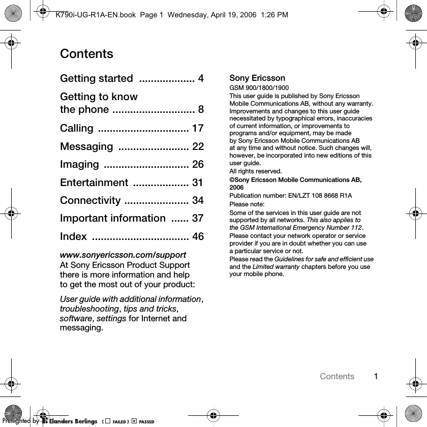 1ContentsContentsGetting started  ................... 4Getting to know the phone ............................ 8Calling ............................... 17Messaging ........................ 22Imaging ............................. 26Entertainment ................... 31Connectivity ...................... 34Important information  ...... 37Index ................................. 46www.sonyericsson.com/supportAt Sony Ericsson Product Support there is more information and help to get the most out of your product:User guide with additional information,troubleshooting,tips and tricks,software,settings for Internet and messaging.Sony EricssonGSM 900/1800/1900This user guide is published by Sony Ericsson Mobile Communications AB, without any warranty. Improvements and changes to this user guide necessitated by typographical errors, inaccuracies of current information, or improvements to programs and/or equipment, may be made by Sony Ericsson Mobile Communications AB at any time and without notice. Such changes will, however, be incorporated into new editions of this user guide.All rights reserved.©Sony Ericsson Mobile Communications AB, 2006Publication number: EN/LZT 108 8668 R1APlease note:Some of the services in this user guide are not supported by all networks. This also applies to the GSM International Emergency Number 112.Please contact your network operator or service provider if you are in doubt whether you can use a particular service or not.Please read the Guidelines for safe and efficient useand the Limited warranty chapters before you use your mobile phone.K790i-UG-R1A-EN.book  Page 1  Wednesday, April 19, 2006  1:26 PMPPreflighted byreflighted byPreflighted by (                  )(                  )(                  )