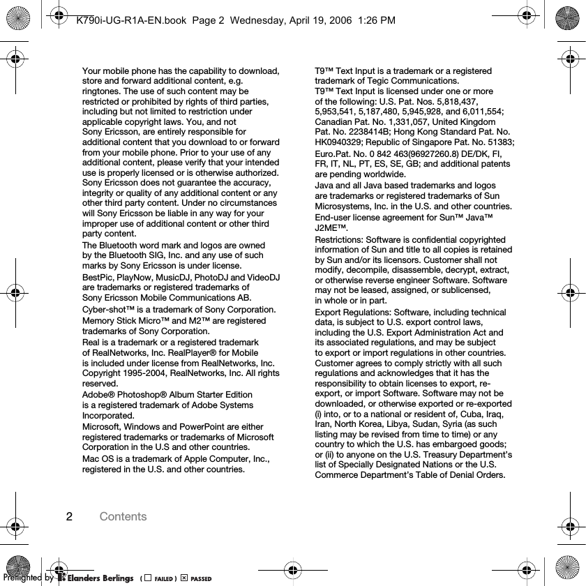 2ContentsYour mobile phone has the capability to download, store and forward additional content, e.g. ringtones. The use of such content may be restricted or prohibited by rights of third parties, including but not limited to restriction under applicable copyright laws. You, and not Sony Ericsson, are entirely responsible for additional content that you download to or forward from your mobile phone. Prior to your use of any additional content, please verify that your intended use is properly licensed or is otherwise authorized. Sony Ericsson does not guarantee the accuracy, integrity or quality of any additional content or any other third party content. Under no circumstances will Sony Ericsson be liable in any way for your improper use of additional content or other third party content.The Bluetooth word mark and logos are owned by the Bluetooth SIG, Inc. and any use of such marks by Sony Ericsson is under license.BestPic, PlayNow, MusicDJ, PhotoDJ and VideoDJ are trademarks or registered trademarks of Sony Ericsson Mobile Communications AB.Cyber-shot™ is a trademark of Sony Corporation.Memory Stick Micro™ and M2™ are registered trademarks of Sony Corporation.Real is a trademark or a registered trademark of RealNetworks, Inc. RealPlayer® for Mobile is included under license from RealNetworks, Inc. Copyright 1995-2004, RealNetworks, Inc. All rights reserved.Adobe® Photoshop® Album Starter Edition is a registered trademark of Adobe Systems Incorporated.Microsoft, Windows and PowerPoint are either registered trademarks or trademarks of Microsoft Corporation in the U.S and other countries.Mac OS is a trademark of Apple Computer, Inc., registered in the U.S. and other countries.T9™ Text Input is a trademark or a registered trademark of Tegic Communications. T9™ Text Input is licensed under one or more of the following: U.S. Pat. Nos. 5,818,437, 5,953,541, 5,187,480, 5,945,928, and 6,011,554; Canadian Pat. No. 1,331,057, United Kingdom Pat. No. 2238414B; Hong Kong Standard Pat. No. HK0940329; Republic of Singapore Pat. No. 51383;Euro.Pat. No. 0 842 463(96927260.8) DE/DK, FI, FR, IT, NL, PT, ES, SE, GB; and additional patents are pending worldwide.Java and all Java based trademarks and logos are trademarks or registered trademarks of Sun Microsystems, Inc. in the U.S. and other countries.End-user license agreement for Sun™ Java™ J2ME™.Restrictions: Software is confidential copyrighted information of Sun and title to all copies is retained by Sun and/or its licensors. Customer shall not modify, decompile, disassemble, decrypt, extract, or otherwise reverse engineer Software. Software may not be leased, assigned, or sublicensed, in whole or in part.Export Regulations: Software, including technical data, is subject to U.S. export control laws, including the U.S. Export Administration Act and its associated regulations, and may be subject to export or import regulations in other countries. Customer agrees to comply strictly with all such regulations and acknowledges that it has the responsibility to obtain licenses to export, re-export, or import Software. Software may not be downloaded, or otherwise exported or re-exported (i) into, or to a national or resident of, Cuba, Iraq, Iran, North Korea, Libya, Sudan, Syria (as such listing may be revised from time to time) or any country to which the U.S. has embargoed goods; or (ii) to anyone on the U.S. Treasury Department’s list of Specially Designated Nations or the U.S. Commerce Department’s Table of Denial Orders.K790i-UG-R1A-EN.book  Page 2  Wednesday, April 19, 2006  1:26 PMPPreflighted byreflighted byPreflighted by (                  )(                  )(                  )