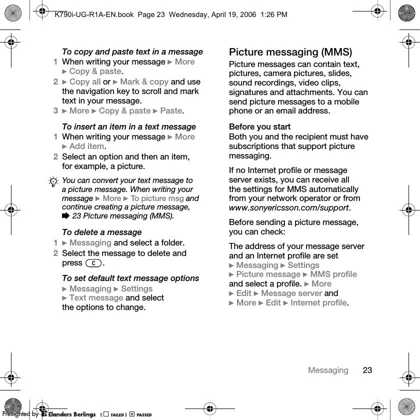 23MessagingTo copy and paste text in a message1When writing your message }More}Copy &amp; paste.2}Copy all or }Mark &amp; copy and use the navigation key to scroll and mark text in your message.3}More }Copy &amp; paste }Paste.To insert an item in a text message1When writing your message }More}Add item.2Select an option and then an item, for example, a picture.To delete a message1}Messaging and select a folder.2Select the message to delete and press .To set default text message options}Messaging }Settings}Text message and select the options to change.Picture messaging (MMS)Picture messages can contain text, pictures, camera pictures, slides, sound recordings, video clips, signatures and attachments. You can send picture messages to a mobile phone or an email address.Before you startBoth you and the recipient must have subscriptions that support picture messaging. If no Internet profile or message server exists, you can receive all the settings for MMS automaticallyfrom your network operator or from www.sonyericsson.com/support.Before sending a picture message, you can check:The address of your message server and an Internet profile are set }Messaging }Settings}Picture message }MMS profileand select a profile. }More}Edit }Message server and }More }Edit }Internet profile.You can convert your text message to a picture message. When writing your message }More }To picture msg and continue creating a picture message, %23 Picture messaging (MMS).K790i-UG-R1A-EN.book  Page 23  Wednesday, April 19, 2006  1:26 PMPPreflighted byreflighted byPreflighted by (                  )(                  )(                  )
