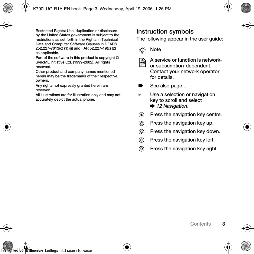 3ContentsRestricted Rights: Use, duplication or disclosure by the United States government is subject to the restrictions as set forth in the Rights in Technical Data and Computer Software Clauses in DFARS 252.227-7013(c) (1) (ii) and FAR 52.227-19(c) (2) as applicable.Part of the software in this product is copyright © SyncML initiative Ltd. (1999-2002). All rights reserved.Other product and company names mentioned herein may be the trademarks of their respective owners.Any rights not expressly granted herein are reserved.All illustrations are for illustration only and may not accurately depict the actual phone.Instruction symbolsThe following appear in the user guide:NoteA service or function is network- or subscription-dependent. Contact your network operator for details.%See also page...}Use a selection or navigation key to scroll and select %12 Navigation.Press the navigation key centre.Press the navigation key up.Press the navigation key down.Press the navigation key left.Press the navigation key right.K790i-UG-R1A-EN.book  Page 3  Wednesday, April 19, 2006  1:26 PMPPreflighted byreflighted byPreflighted by (                  )(                  )(                  )