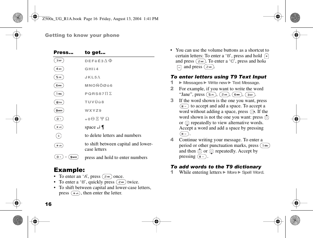 16Getting to know your phoneExample:• To enter an ‘A’, press   once.• To enter a ‘B’, quickly press   twice.• To shift between capital and lower-case letters, press  , then enter the letter.• You can use the volume buttons as a shortcut to certain letters: To enter a ‘B’, press and hold  and press  . To enter a ‘C’, press and hold  and press  .To enter letters using T9 Text Input1} Messages } Write new } Text Message.2For example, if you want to write the word “Jane”, press , , , .3If the word shown is the one you want, press  to accept and add a space. To accept a word without adding a space, press  . If the word shown is not the one you want: press   or  repeatedly to view alternative words. Accept a word and add a space by pressing .4Continue writing your message. To enter a period or other punctuation marks, press   and then   or   repeatedly. Accept by pressing . To add words to the T9 dictionary1While entering letters } More } Spell Word. D E F è É 3 ∆ ΦG H I ì 4J K L 5 ΛM N O Ñ Ö Ø ò 6P Q R S ß 7 Π ΣT U V Ü ù 8W X Y Z 9+ 0 Θ Ξ Ψ Ωspace ↵ ¶to delete letters and numbersto shift between capital and lower-case letters -  press and hold to enter numbersPress… to get…Z500a_UG_R1A.book  Page 16  Friday, August 13, 2004  1:41 PM