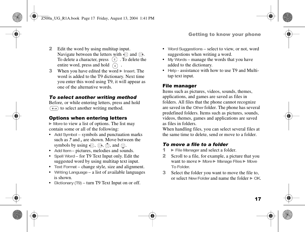 17Getting to know your phone2Edit the word by using multitap input. Navigate between the letters with  and  . To delete a character, press  . To delete the entire word, press and hold  .3When you have edited the word } Insert. The word is added to the T9 dictionary. Next time you enter this word using T9, it will appear as one of the alternative words.To select another writing methodBefore, or while entering letters, press and hold  to select another writing method.Options when entering letters} More to view a list of options. The list may contain some or all of the following:•Add Symbol – symbols and punctuation marks such as ? and , are shown. Move between the symbols by using  ,  ,  , and  .•Add Item – pictures, melodies and sounds.•Spell Word – for T9 Text Input only. Edit the suggested word by using multitap text input.•Text Format – change style, size and alignment.•Writing Language – a list of available languages is shown.•Dictionary (T9) – turn T9 Text Input on or off.•Word Suggestions – select to view, or not, word suggestions when writing a word.•My Words – manage the words that you have added to the dictionary.•Help - assistance with how to use T9 and Multi-tap text input.File managerItems such as pictures, videos, sounds, themes, applications, and games are saved as files in folders. All files that the phone cannot recognize are saved in the Other folder. The phone has several predefined folders. Items such as pictures, sounds, videos, themes, games and applications are saved as files in folders.When handling files, you can select several files at the same time to delete, send or move to a folder. To move a file to a folder1} File Manager and select a folder.2Scroll to a file, for example, a picture that you want to move } More } Manage Files } Move To Folder.3Select the folder you want to move the file to, or select New Folder and name the folder } OK.Z500a_UG_R1A.book  Page 17  Friday, August 13, 2004  1:41 PM