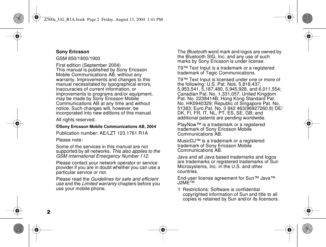 2Sony EricssonGSM 850/1800/1900First edition (September 2004)This manual is published by Sony Ericsson Mobile Communications AB, without any warranty. Improvements and changes to this manual necessitated by typographical errors, inaccuracies of current information, or improvements to programs and/or equipment, may be made by Sony Ericsson Mobile Communications AB at any time and without notice. Such changes will, however, be incorporated into new editions of this manual.All rights reserved.©Sony Ericsson Mobile Communications AB, 2004Publication number: AE/LZT 123 1761 R1APlease note:Some of the services in this manual are not supported by all networks. This also applies to the GSM International Emergency Number 112.Please contact your network operator or service provider if you are in doubt whether you can use a particular service or not.Please read the Guidelines for safe and efficient use and the Limited warranty chapters before you use your mobile phone.The Bluetooth word mark and logos are owned by the Bluetooth SIG, Inc. and any use of such marks by Sony Ericsson is under license.T9™ Text Input is a trademark or a registered trademark of Tegic Communications.T9™ Text Input is licensed under one or more of the following: U.S. Pat. Nos. 5,818,437, 5,953,541, 5,187,480, 5,945,928, and 6,011,554; Canadian Pat. No. 1,331,057, United Kingdom Pat. No. 2238414B; Hong Kong Standard Pat. No. HK0940329; Republic of Singapore Pat. No. 51383; Euro.Pat. No. 0 842 463(96927260.8) DE/DK, FI, FR, IT, NL, PT, ES, SE, GB; and additional patents are pending worldwide.PlayNow™ is a trademark or a registered trademark of Sony Ericsson Mobile Communications AB.MusicDJ™ is a trademark or a registered trademark of Sony Ericsson Mobile Communications AB.Java and all Java based trademarks and logos are trademarks or registered trademarks of Sun Microsystems, Inc. in the U.S. and other countries.End-user license agreement for Sun™ Java™ J2ME™.1Restrictions: Software is confidential copyrighted information of Sun and title to all copies is retained by Sun and/or its licensors. Z500a_UG_R1A.book  Page 2  Friday, August 13, 2004  1:41 PM