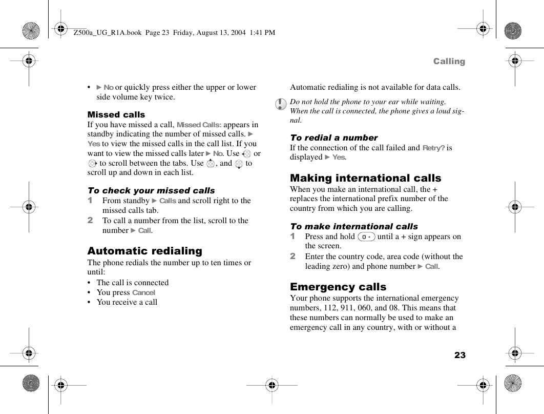 23Calling•} No or quickly press either the upper or lower side volume key twice.Missed callsIf you have missed a call, Missed Calls: appears in standby indicating the number of missed calls. } Yes to view the missed calls in the call list. If you want to view the missed calls later } No. Use   or  to scroll between the tabs. Use  , and   to scroll up and down in each list.To check your missed calls1From standby } Calls and scroll right to the missed calls tab.2To call a number from the list, scroll to the number } Call.Automatic redialingThe phone redials the number up to ten times or until:• The call is connected• You press Cancel • You receive a callAutomatic redialing is not available for data calls.To redial a numberIf the connection of the call failed and Retry? is displayed } Yes.Making international callsWhen you make an international call, the + replaces the international prefix number of the country from which you are calling.To make international calls1Press and hold   until a + sign appears on the screen.2Enter the country code, area code (without the leading zero) and phone number } Call. Emergency callsYour phone supports the international emergency numbers, 112, 911, 060, and 08. This means that these numbers can normally be used to make an emergency call in any country, with or without a Do not hold the phone to your ear while waiting. When the call is connected, the phone gives a loud sig-nal.Z500a_UG_R1A.book  Page 23  Friday, August 13, 2004  1:41 PM