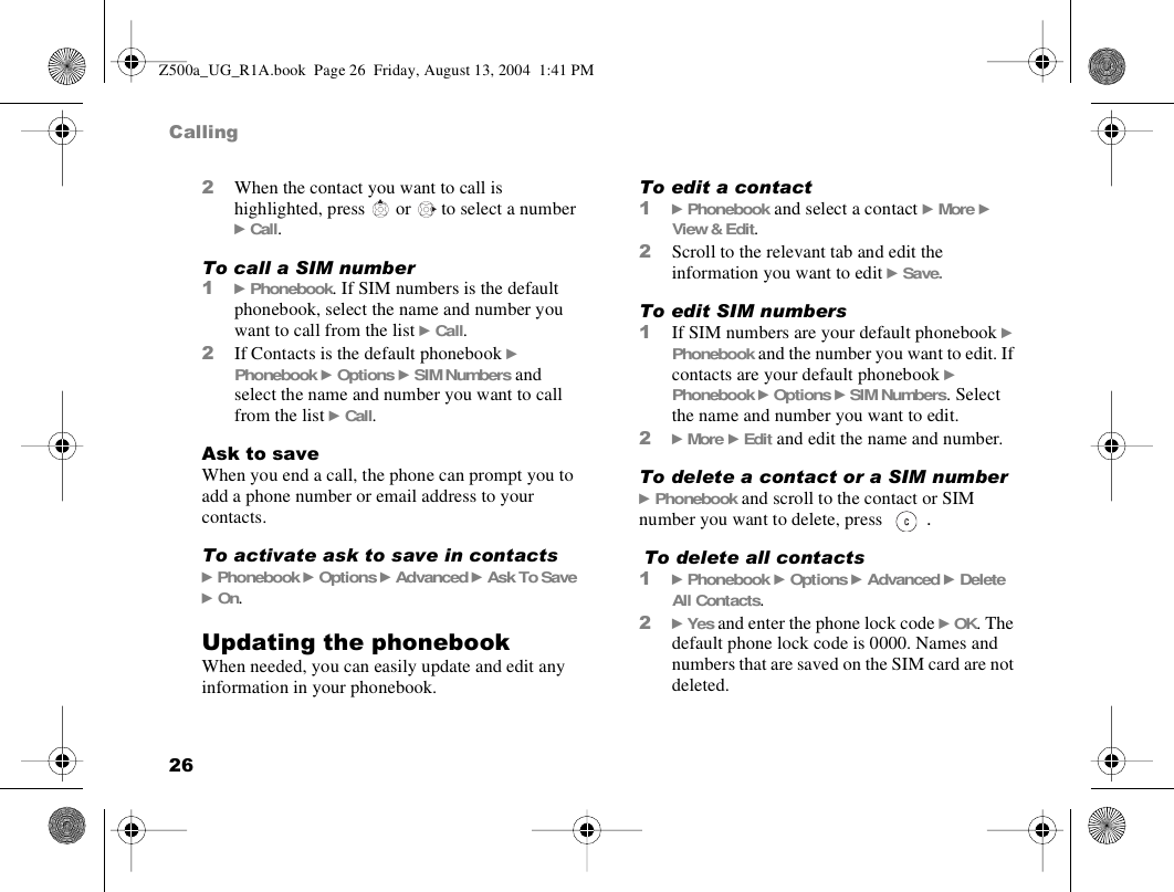 26Calling2When the contact you want to call is highlighted, press   or   to select a number } Call. To call a SIM number1} Phonebook. If SIM numbers is the default phonebook, select the name and number you want to call from the list } Call.2If Contacts is the default phonebook } Phonebook } Options } SIM Numbers and select the name and number you want to call from the list } Call.Ask to saveWhen you end a call, the phone can prompt you to add a phone number or email address to your contacts.To activate ask to save in contacts} Phonebook } Options } Advanced } Ask To Save } On.Updating the phonebookWhen needed, you can easily update and edit any information in your phonebook.To edit a contact1} Phonebook and select a contact } More } View &amp; Edit.2Scroll to the relevant tab and edit the information you want to edit } Save.To edit SIM numbers1If SIM numbers are your default phonebook } Phonebook and the number you want to edit. If contacts are your default phonebook } Phonebook } Options } SIM Numbers. Select the name and number you want to edit.2} More } Edit and edit the name and number.To delete a contact or a SIM number} Phonebook and scroll to the contact or SIM number you want to delete, press  . To delete all contacts1} Phonebook } Options } Advanced } Delete All Contacts.2} Yes and enter the phone lock code } OK. The default phone lock code is 0000. Names and numbers that are saved on the SIM card are not deleted.Z500a_UG_R1A.book  Page 26  Friday, August 13, 2004  1:41 PM
