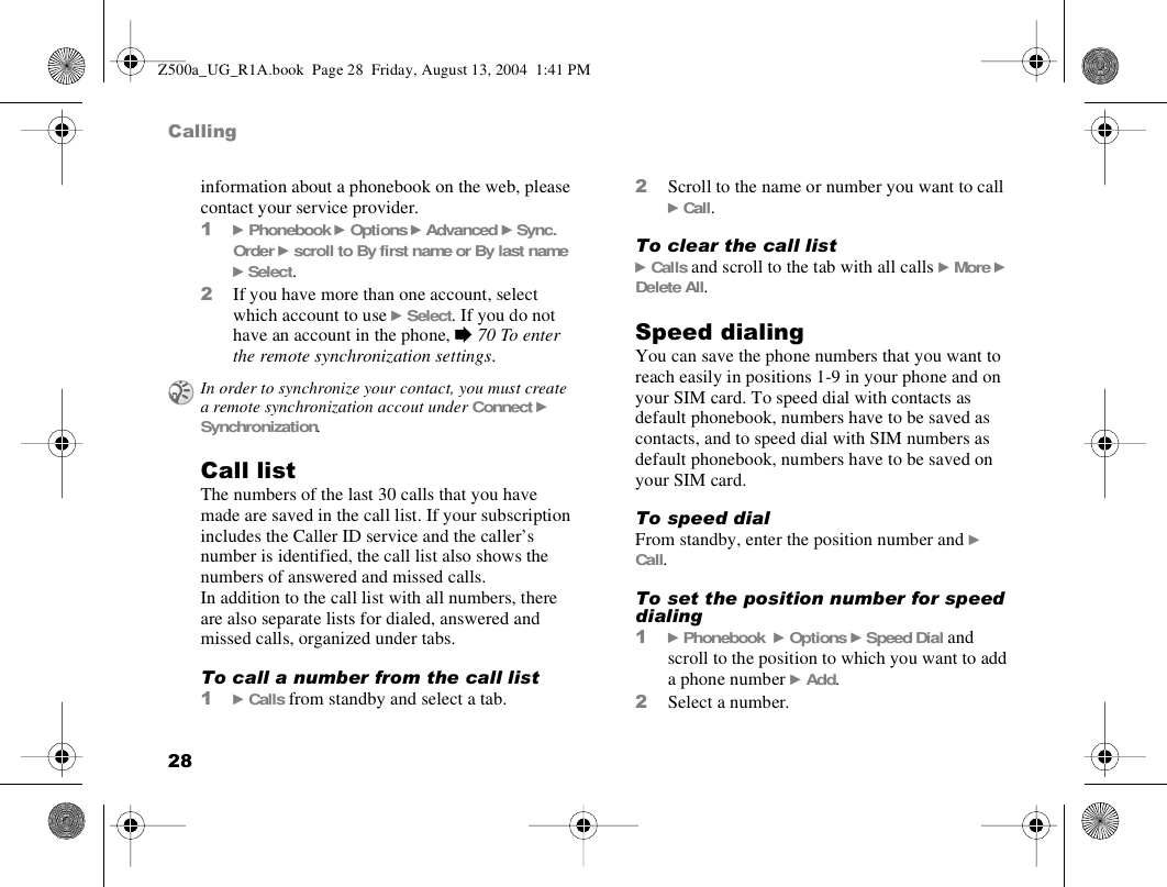 28Callinginformation about a phonebook on the web, please contact your service provider.1} Phonebook } Options } Advanced } Sync. Order } scroll to By first name or By last name } Select.2If you have more than one account, select which account to use } Select. If you do not have an account in the phone, % 70 To enter the remote synchronization settings.Call listThe numbers of the last 30 calls that you have made are saved in the call list. If your subscription includes the Caller ID service and the caller’s number is identified, the call list also shows the numbers of answered and missed calls. In addition to the call list with all numbers, there are also separate lists for dialed, answered and missed calls, organized under tabs. To call a number from the call list1} Calls from standby and select a tab.2Scroll to the name or number you want to call } Call.To clear the call list} Calls and scroll to the tab with all calls } More } Delete All.Speed dialingYou can save the phone numbers that you want to reach easily in positions 1-9 in your phone and on your SIM card. To speed dial with contacts as default phonebook, numbers have to be saved as contacts, and to speed dial with SIM numbers as default phonebook, numbers have to be saved on your SIM card.To speed dialFrom standby, enter the position number and } Call.To set the position number for speed dialing 1} Phonebook  } Options } Speed Dial and scroll to the position to which you want to add a phone number } Add.2Select a number.In order to synchronize your contact, you must create a remote synchronization accout under Connect } Synchronization.Z500a_UG_R1A.book  Page 28  Friday, August 13, 2004  1:41 PM