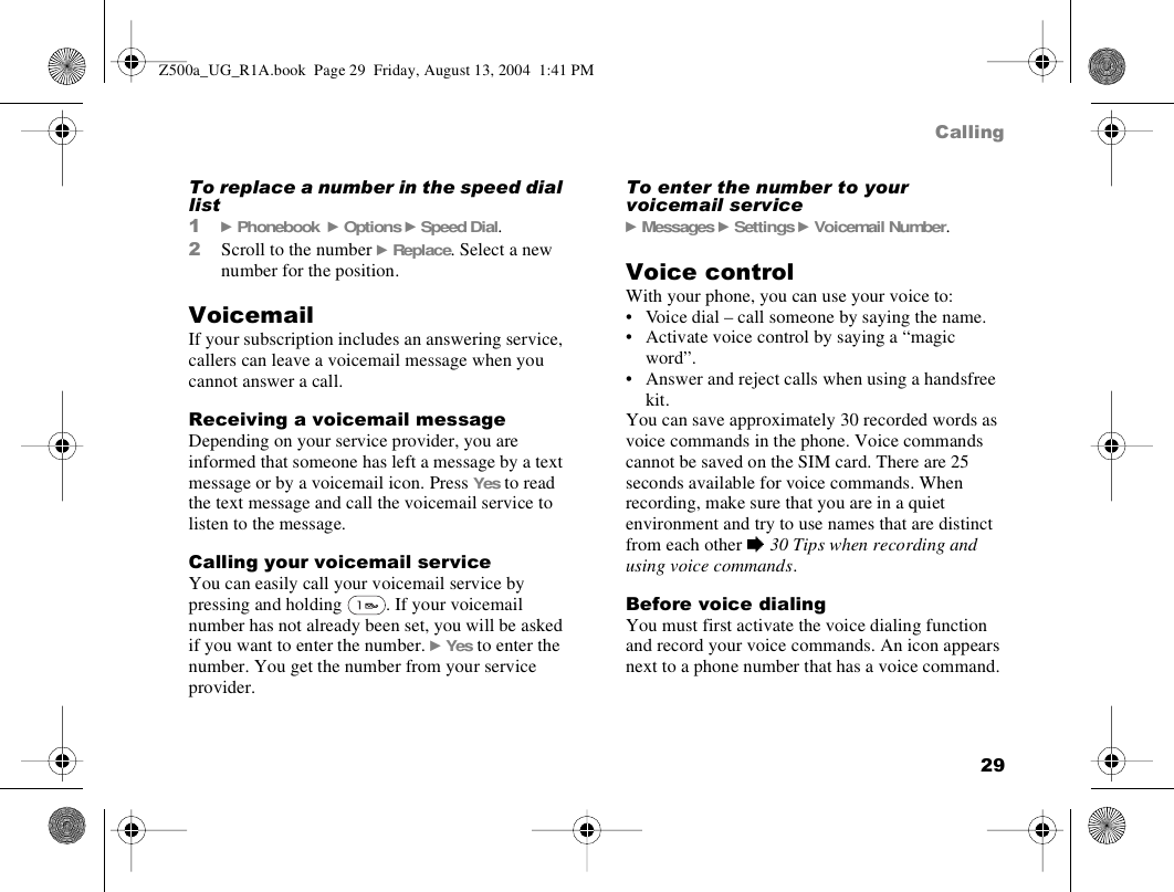 29CallingTo replace a number in the speed dial list1} Phonebook  } Options } Speed Dial.2Scroll to the number } Replace. Select a new number for the position.VoicemailIf your subscription includes an answering service, callers can leave a voicemail message when you cannot answer a call.Receiving a voicemail messageDepending on your service provider, you are informed that someone has left a message by a text message or by a voicemail icon. Press Yes to read the text message and call the voicemail service to listen to the message.Calling your voicemail serviceYou can easily call your voicemail service by pressing and holding  . If your voicemail number has not already been set, you will be asked if you want to enter the number. } Yes to enter the number. You get the number from your service provider. To enter the number to your voicemail service} Messages } Settings } Voicemail Number.Voice controlWith your phone, you can use your voice to:• Voice dial – call someone by saying the name.• Activate voice control by saying a “magic word”.• Answer and reject calls when using a handsfree kit.You can save approximately 30 recorded words as voice commands in the phone. Voice commands cannot be saved on the SIM card. There are 25 seconds available for voice commands. When recording, make sure that you are in a quiet environment and try to use names that are distinct from each other % 30 Tips when recording and using voice commands.Before voice dialingYou must first activate the voice dialing function and record your voice commands. An icon appears next to a phone number that has a voice command.Z500a_UG_R1A.book  Page 29  Friday, August 13, 2004  1:41 PM