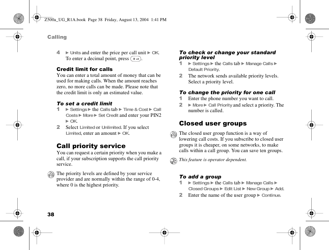 38Calling4} Units and enter the price per call unit } OK. To enter a decimal point, press  .Credit limit for callsYou can enter a total amount of money that can be used for making calls. When the amount reaches zero, no more calls can be made. Please note that the credit limit is only an estimated value.To set a credit limit1} Settings } the Calls tab } Time &amp; Cost } Call Costs } More } Set Credit and enter your PIN2 } OK.2Select Limited or Unlimited. If you select Limited, enter an amount } OK.Call priority serviceYou can request a certain priority when you make a call, if your subscription supports the call priority service.To check or change your standard priority level1} Settings } the Calls tab } Manage Calls } Default Priority.2The network sends available priority levels. Select a priority level.To change the priority for one call1Enter the phone number you want to call.2} More } Call Priority and select a priority. The number is called.Closed user groupsTo add a group1} Settings } the Calls tab } Manage Calls } Closed Groups } Edit List } New Group } Add.2Enter the name of the user group } Continue.The priority levels are defined by your service provider and are normally within the range of 0-4, where 0 is the highest priority.The closed user group function is a way of lowering call costs. If you subscribe to closed user groups it is cheaper, on some networks, to make calls within a call group. You can save ten groups.This feature is operator dependent.Z500a_UG_R1A.book  Page 38  Friday, August 13, 2004  1:41 PM