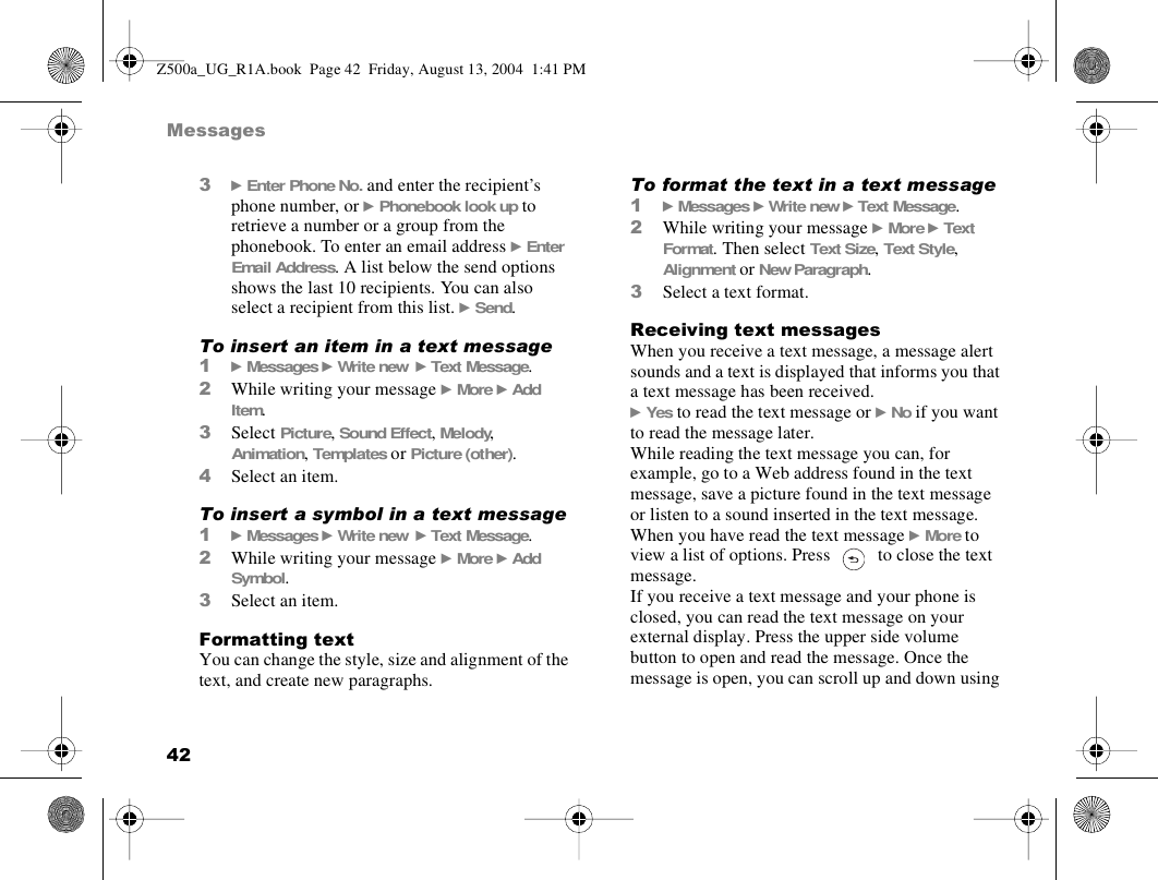 42Messages3} Enter Phone No. and enter the recipient’s phone number, or } Phonebook look up to retrieve a number or a group from the phonebook. To enter an email address } Enter Email Address. A list below the send options shows the last 10 recipients. You can also select a recipient from this list. } Send.To insert an item in a text message1} Messages } Write new  } Text Message.2While writing your message } More } Add Item.3Select Picture, Sound Effect, Melody, Animation, Templates or Picture (other).4Select an item.To insert a symbol in a text message1} Messages } Write new  } Text Message.2While writing your message } More } Add Symbol.3Select an item.Formatting textYou can change the style, size and alignment of the text, and create new paragraphs.To format the text in a text message1} Messages } Write new } Text Message.2While writing your message } More } Text Format. Then select Text Size, Text Style, Alignment or New Paragraph.3Select a text format.Receiving text messagesWhen you receive a text message, a message alert sounds and a text is displayed that informs you that a text message has been received.} Yes to read the text message or } No if you want to read the message later.While reading the text message you can, for example, go to a Web address found in the text message, save a picture found in the text message or listen to a sound inserted in the text message.When you have read the text message } More to view a list of options. Press   to close the text message.If you receive a text message and your phone is closed, you can read the text message on your external display. Press the upper side volume button to open and read the message. Once the message is open, you can scroll up and down using Z500a_UG_R1A.book  Page 42  Friday, August 13, 2004  1:41 PM