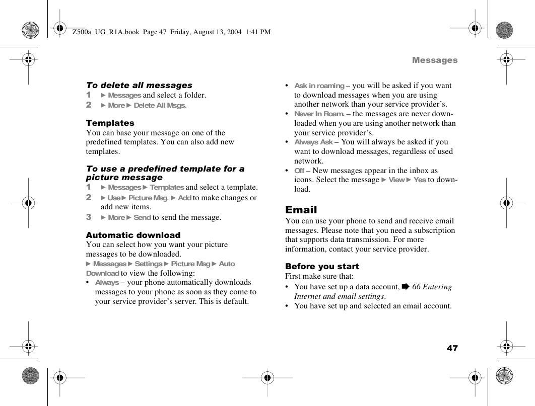 47MessagesTo delete all messages1} Messages and select a folder.2} More } Delete All Msgs.TemplatesYou can base your message on one of the predefined templates. You can also add new templates. To use a predefined template for a picture message1} Messages } Templates and select a template.2} Use } Picture Msg. } Add to make changes or add new items.3} More } Send to send the message.Automatic downloadYou can select how you want your picture messages to be downloaded.} Messages } Settings } Picture Msg } Auto Download to view the following:•Always – your phone automatically downloads messages to your phone as soon as they come to your service provider’s server. This is default.•Ask in roaming – you will be asked if you want to download messages when you are using another network than your service provider’s.•Never In Roam. – the messages are never down-loaded when you are using another network than your service provider’s.•Always Ask – You will always be asked if you want to download messages, regardless of used network.•Off – New messages appear in the inbox as icons. Select the message } View } Yes to down-load.EmailYou can use your phone to send and receive email messages. Please note that you need a subscription that supports data transmission. For more information, contact your service provider.Before you startFirst make sure that:• You have set up a data account, % 66 Entering Internet and email settings.• You have set up and selected an email account.Z500a_UG_R1A.book  Page 47  Friday, August 13, 2004  1:41 PM