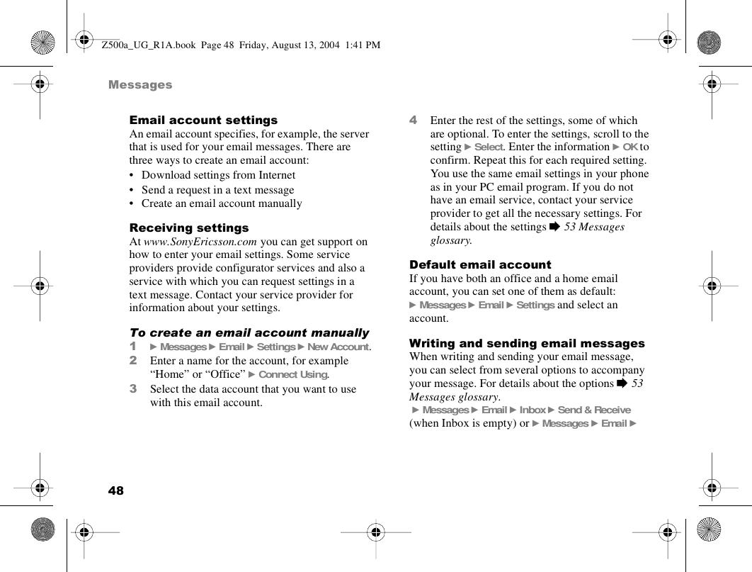 48MessagesEmail account settingsAn email account specifies, for example, the server that is used for your email messages. There are three ways to create an email account:• Download settings from Internet• Send a request in a text message• Create an email account manuallyReceiving settingsAt www.SonyEricsson.com you can get support on how to enter your email settings. Some service providers provide configurator services and also a service with which you can request settings in a text message. Contact your service provider for information about your settings. To create an email account manually1} Messages } Email } Settings } New Account.2Enter a name for the account, for example “Home” or “Office” } Connect Using.3Select the data account that you want to use with this email account.4Enter the rest of the settings, some of which are optional. To enter the settings, scroll to the setting } Select. Enter the information } OK to confirm. Repeat this for each required setting. You use the same email settings in your phone as in your PC email program. If you do not have an email service, contact your service provider to get all the necessary settings. For details about the settings % 53 Messages glossary.Default email accountIf you have both an office and a home email account, you can set one of them as default:} Messages } Email } Settings and select an account.Writing and sending email messagesWhen writing and sending your email message, you can select from several options to accompany your message. For details about the options % 53 Messages glossary. } Messages } Email } Inbox } Send &amp; Receive (when Inbox is empty) or } Messages } Email } Z500a_UG_R1A.book  Page 48  Friday, August 13, 2004  1:41 PM