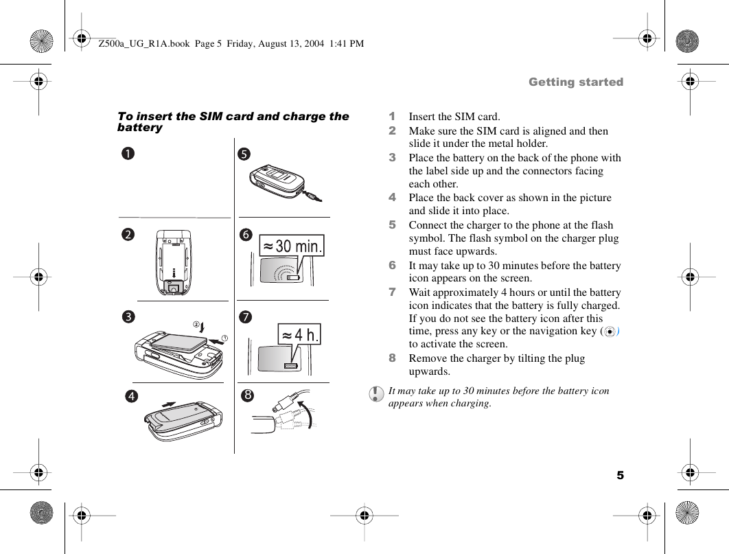 5Getting startedTo insert the SIM card and charge the battery1Insert the SIM card. 2Make sure the SIM card is aligned and then slide it under the metal holder.3Place the battery on the back of the phone with the label side up and the connectors facing each other.4Place the back cover as shown in the picture and slide it into place.5Connect the charger to the phone at the flash symbol. The flash symbol on the charger plug must face upwards.6It may take up to 30 minutes before the battery icon appears on the screen.7Wait approximately 4 hours or until the battery icon indicates that the battery is fully charged. If you do not see the battery icon after this time, press any key or the navigation key ( ) to activate the screen.8Remove the charger by tilting the plug upwards.8It may take up to 30 minutes before the battery icon appears when charging.Z500a_UG_R1A.book  Page 5  Friday, August 13, 2004  1:41 PM