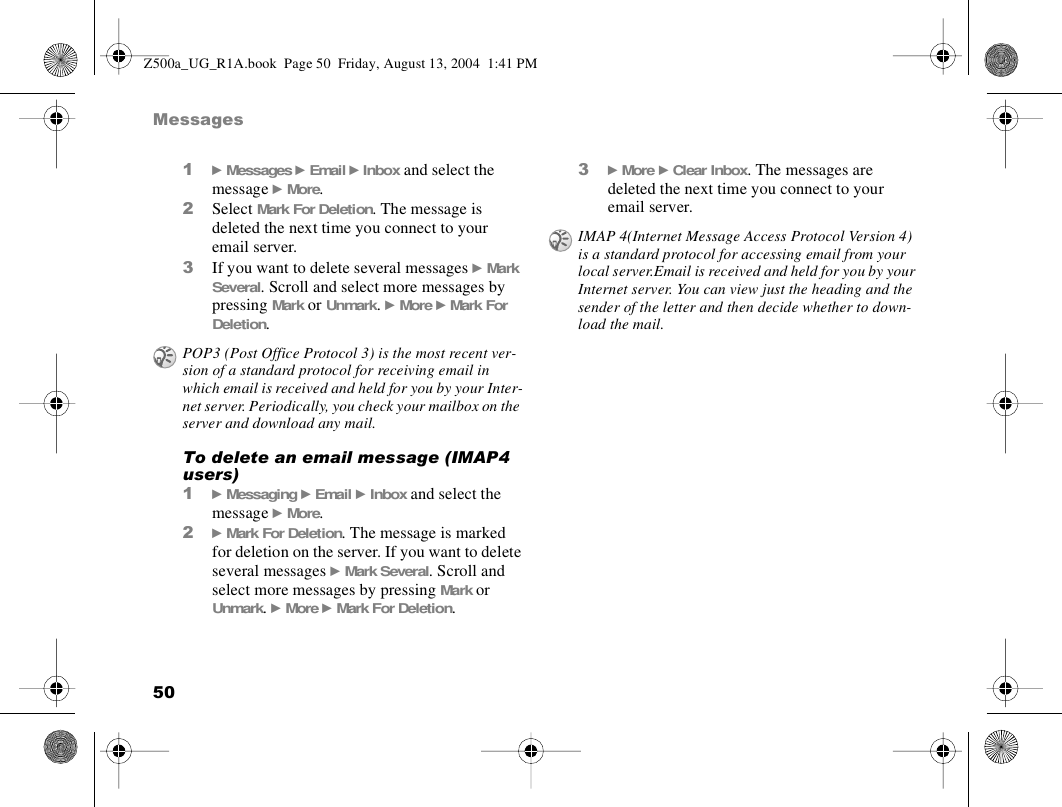 50Messages1} Messages } Email } Inbox and select the message } More.2Select Mark For Deletion. The message is deleted the next time you connect to your email server.3If you want to delete several messages } Mark Several. Scroll and select more messages by pressing Mark or Unmark. } More } Mark For Deletion.To delete an email message (IMAP4 users)1} Messaging } Email } Inbox and select the message } More.2} Mark For Deletion. The message is marked for deletion on the server. If you want to delete several messages } Mark Several. Scroll and select more messages by pressing Mark or Unmark. } More } Mark For Deletion.3} More } Clear Inbox. The messages are deleted the next time you connect to your email server.POP3 (Post Office Protocol 3) is the most recent ver-sion of a standard protocol for receiving email in which email is received and held for you by your Inter-net server. Periodically, you check your mailbox on the server and download any mail.IMAP 4(Internet Message Access Protocol Version 4) is a standard protocol for accessing email from your local server.Email is received and held for you by your Internet server. You can view just the heading and the sender of the letter and then decide whether to down-load the mail.Z500a_UG_R1A.book  Page 50  Friday, August 13, 2004  1:41 PM