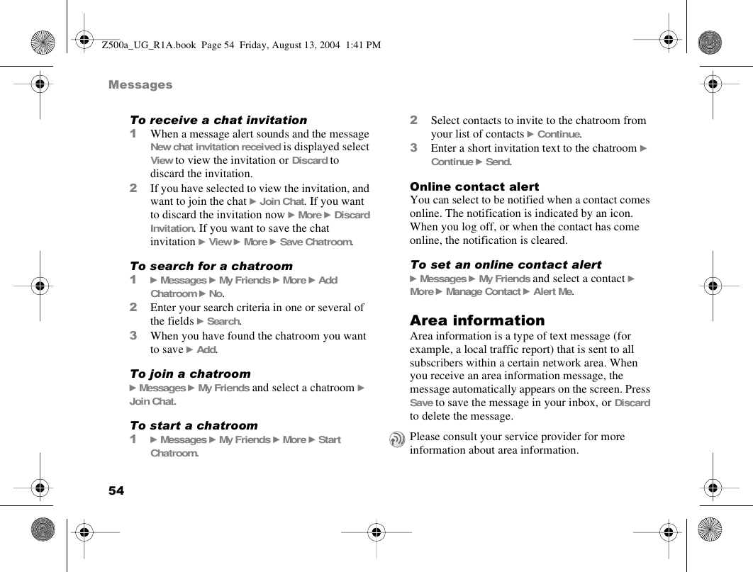 54MessagesTo receive a chat invitation1When a message alert sounds and the message New chat invitation received is displayed select View to view the invitation or Discard to discard the invitation.2If you have selected to view the invitation, and want to join the chat } Join Chat. If you want to discard the invitation now } More } Discard Invitation. If you want to save the chat invitation } View } More } Save Chatroom.To search for a chatroom1} Messages } My Friends } More } Add Chatroom } No.2Enter your search criteria in one or several of the fields } Search.3When you have found the chatroom you want to save } Add.To join a chatroom} Messages } My Friends and select a chatroom } Join Chat.To start a chatroom1} Messages } My Friends } More } Start Chatroom.2Select contacts to invite to the chatroom from your list of contacts } Continue.3Enter a short invitation text to the chatroom } Continue } Send.Online contact alertYou can select to be notified when a contact comes online. The notification is indicated by an icon. When you log off, or when the contact has come online, the notification is cleared.To set an online contact alert} Messages } My Friends and select a contact } More } Manage Contact } Alert Me.Area informationArea information is a type of text message (for example, a local traffic report) that is sent to all subscribers within a certain network area. When you receive an area information message, the message automatically appears on the screen. Press Save to save the message in your inbox, or Discard to delete the message.Please consult your service provider for more information about area information.Z500a_UG_R1A.book  Page 54  Friday, August 13, 2004  1:41 PM