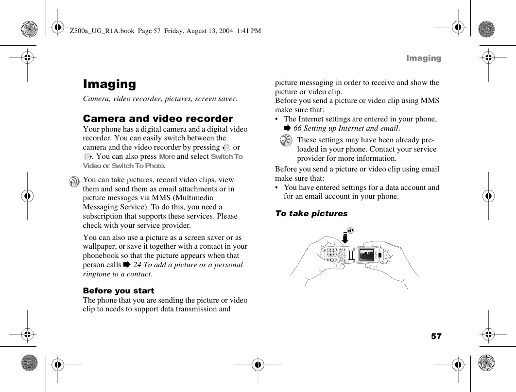 57ImagingImagingCamera, video recorder, pictures, screen saver.Camera and video recorderYour phone has a digital camera and a digital video recorder. You can easily switch between the camera and the video recorder by pressing   or . You can also press More and select Switch To Video or Switch To Photo.You can also use a picture as a screen saver or as wallpaper, or save it together with a contact in your phonebook so that the picture appears when that person calls % 24 To add a picture or a personal ringtone to a contact.Before you startThe phone that you are sending the picture or video clip to needs to support data transmission and picture messaging in order to receive and show the picture or video clip.Before you send a picture or video clip using MMS make sure that:• The Internet settings are entered in your phone, % 66 Setting up Internet and email.Before you send a picture or video clip using email make sure that:• You have entered settings for a data account and for an email account in your phone. To take picturesYou can take pictures, record video clips, view them and send them as email attachments or in picture messages via MMS (Multimedia Messaging Service). To do this, you need a subscription that supports these services. Please check with your service provider.These settings may have been already pre-loaded in your phone. Contact your service provider for more information.Z500a_UG_R1A.book  Page 57  Friday, August 13, 2004  1:41 PM