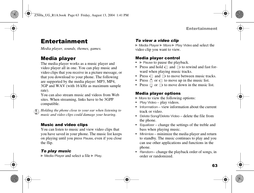 63EntertainmentEntertainmentMedia player, sounds, themes, games.Media playerThe media player works as a music player and video player all in one. You can play music and video clips that you receive in a picture message, or that you download to your phone. The following  are supported by the media player: MP3, MP4, 3GP and WAV (with 16 kHz as maximum sample rate). You can also stream music and videos from Web sites. When streaming, links have to be 3GPP compatible.Music and video clipsYou can listen to music and view video clips that you have saved in your phone. The music list keeps on playing until you press Pause, even if you close the flip.To play music} Media Player and select a file } Play.To view a video clip} Media Player } More } Play Video and select the video clip you want to view.Media player control•} Pause to pause the playback.• Press and hold   and   to rewind and fast for-ward when playing music tracks.• Press   and   to move between music tracks.• Press   or   to move up in the music list.  • Press   or   to move down in the music list.Media player options} More to view the following options:•Play Video – play videos.•Information – view information about the current track or video.•Delete Song/Delete Video – delete the file from the phone.•Equalizer – change the settings of the treble and bass when playing music.•Minimize – minimize the media player and return to standby. The music continues to play and you can use other applications and functions in the phone.•Random – change the playback order of songs, in order or randomized. Holding the phone close to your ear when listening to music and video clips could damage your hearing.Z500a_UG_R1A.book  Page 63  Friday, August 13, 2004  1:41 PM