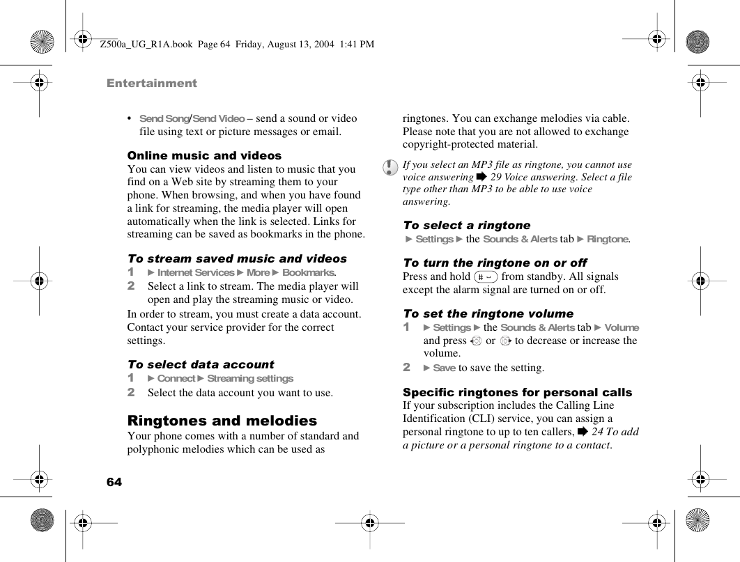 64Entertainment•Send Song/Send Video – send a sound or video file using text or picture messages or email.Online music and videosYou can view videos and listen to music that you find on a Web site by streaming them to your phone. When browsing, and when you have found a link for streaming, the media player will open automatically when the link is selected. Links for streaming can be saved as bookmarks in the phone.To stream saved music and videos1} Internet Services } More } Bookmarks.2Select a link to stream. The media player will open and play the streaming music or video.In order to stream, you must create a data account. Contact your service provider for the correct settings.To select data account1} Connect } Streaming settings2Select the data account you want to use.Ringtones and melodiesYour phone comes with a number of standard and polyphonic melodies which can be used as ringtones. You can exchange melodies via cable. Please note that you are not allowed to exchange copyright-protected material.To select a ringtone } Settings } the Sounds &amp; Alerts tab } Ringtone.To turn the ringtone on or off Press and hold   from standby. All signals except the alarm signal are turned on or off.To set the ringtone volume1} Settings } the Sounds &amp; Alerts tab } Volume and press   or   to decrease or increase the volume.2} Save to save the setting.Specific ringtones for personal callsIf your subscription includes the Calling Line Identification (CLI) service, you can assign a personal ringtone to up to ten callers, % 24 To add a picture or a personal ringtone to a contact.If you select an MP3 file as ringtone, you cannot use voice answering % 29 Voice answering. Select a file type other than MP3 to be able to use voice answering.Z500a_UG_R1A.book  Page 64  Friday, August 13, 2004  1:41 PM