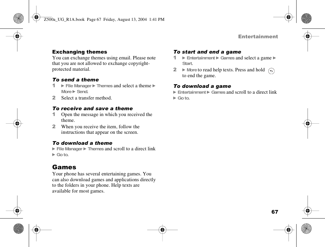 67EntertainmentExchanging themesYou can exchange themes using email. Please note that you are not allowed to exchange copyright-protected material.To send a theme1} File Manager } Themes and select a theme } More } Send.2Select a transfer method.To receive and save a theme1Open the message in which you received the theme.2When you receive the item, follow the instructions that appear on the screen.To download a theme} File Manager } Themes and scroll to a direct link } Go to.GamesYour phone has several entertaining games. You can also download games and applications directly to the folders in your phone. Help texts are available for most games.To start and end a game1} Entertainment } Games and select a game } Start.2} More to read help texts. Press and hold   to end the game.To download a game} Entertainment } Games and scroll to a direct link } Go to.Z500a_UG_R1A.book  Page 67  Friday, August 13, 2004  1:41 PM