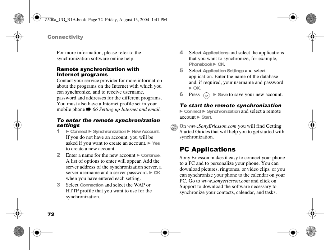 72ConnectivityFor more information, please refer to the synchronization software online help.Remote synchronization with Internet programsContact your service provider for more information about the programs on the Internet with which you can synchronize, and to receive username, password and addresses for the different programs. You must also have a Internet profile set in your mobile phone % 66 Setting up Internet and email.To enter the remote synchronization settings1} Connect } Synchronization } New Account. If you do not have an account, you will be asked if you want to create an account. } Yes to create a new account.2Enter a name for the new account } Continue. A list of options to enter will appear. Add the server address of the synchronization server, a server username and a server password. } OK when you have entered each setting.3Select Connection and select the WAP or HTTP profile that you want to use for the synchronization.4Select Applications and select the applications that you want to synchronize, for example, Phonebook } OK.5Select Application Settings and select application. Enter the name of the database and, if required, your username and password } OK.6Press  } Save to save your new account.To start the remote synchronization} Connect } Synchronization and select a remote account } Start.PC ApplicationsSony Ericsson makes it easy to connect your phone to a PC and to personalize your phone. You can download pictures, ringtones, or video clips, or you can synchronize your phone to the calendar on your PC. Go to www.sonyericsson.com and click on Support to download the software necessary to synchronize your contacts, calendar, and tasks.On www.SonyEricsson.com you will find Getting Started Guides that will help you to get started with synchronization.Z500a_UG_R1A.book  Page 72  Friday, August 13, 2004  1:41 PM