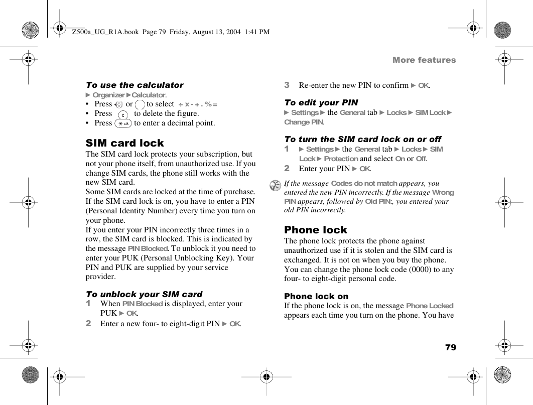 79More featuresTo use the calculator} Organizer }Calculator. • Press   or   to select  ÷ x - + . % =• Press   to delete the figure.• Press   to enter a decimal point.SIM card lockThe SIM card lock protects your subscription, but not your phone itself, from unauthorized use. If you change SIM cards, the phone still works with the new SIM card.Some SIM cards are locked at the time of purchase. If the SIM card lock is on, you have to enter a PIN (Personal Identity Number) every time you turn on your phone.If you enter your PIN incorrectly three times in a row, the SIM card is blocked. This is indicated by the message PIN Blocked. To unblock it you need to enter your PUK (Personal Unblocking Key). Your PIN and PUK are supplied by your service provider.To unblock your SIM card 1When PIN Blocked is displayed, enter your PUK } OK.2Enter a new four- to eight-digit PIN } OK.3Re-enter the new PIN to confirm } OK.To edit your PIN} Settings } the General tab } Locks } SIM Lock } Change PIN.To turn the SIM card lock on or off1} Settings } the General tab } Locks } SIM Lock } Protection and select On or Off.2Enter your PIN } OK.Phone lockThe phone lock protects the phone against unauthorized use if it is stolen and the SIM card is exchanged. It is not on when you buy the phone. You can change the phone lock code (0000) to any four- to eight-digit personal code.Phone lock onIf the phone lock is on, the message Phone Locked appears each time you turn on the phone. You have If the message Codes do not match appears, you entered the new PIN incorrectly. If the message Wrong PIN appears, followed by Old PIN:, you entered your old PIN incorrectly.Z500a_UG_R1A.book  Page 79  Friday, August 13, 2004  1:41 PM