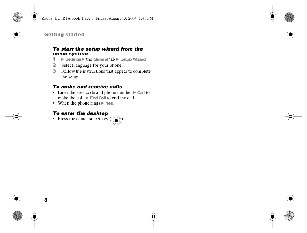 8Getting startedTo start the setup wizard from the menu system1} Settings } the General tab } Setup Wizard.2Select language for your phone.3Follow the instructions that appear to complete the setup.To make and receive calls• Enter the area code and phone number } Call to make the call. } End Call to end the call.• When the phone rings } Yes.To enter the desktop• Press the center select key ( ).Z500a_UG_R1A.book  Page 8  Friday, August 13, 2004  1:41 PM