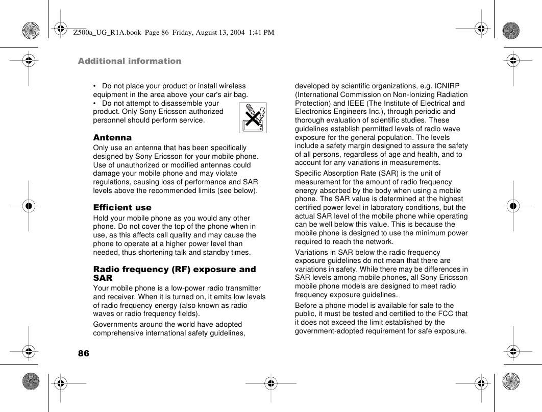 86Additional information• Do not place your product or install wireless equipment in the area above your car&apos;s air bag.• Do not attempt to disassemble your product. Only Sony Ericsson authorized personnel should perform service.AntennaOnly use an antenna that has been specifically designed by Sony Ericsson for your mobile phone. Use of unauthorized or modified antennas could damage your mobile phone and may violate regulations, causing loss of performance and SAR levels above the recommended limits (see below).Efficient useHold your mobile phone as you would any other phone. Do not cover the top of the phone when in use, as this affects call quality and may cause the phone to operate at a higher power level than needed, thus shortening talk and standby times.Radio frequency (RF) exposure and SARYour mobile phone is a low-power radio transmitter and receiver. When it is turned on, it emits low levels of radio frequency energy (also known as radio waves or radio frequency fields). Governments around the world have adopted comprehensive international safety guidelines, developed by scientific organizations, e.g. ICNIRP (International Commission on Non-Ionizing Radiation Protection) and IEEE (The Institute of Electrical and Electronics Engineers Inc.), through periodic and thorough evaluation of scientific studies. These guidelines establish permitted levels of radio wave exposure for the general population. The levels include a safety margin designed to assure the safety of all persons, regardless of age and health, and to account for any variations in measurements.Specific Absorption Rate (SAR) is the unit of measurement for the amount of radio frequency energy absorbed by the body when using a mobile phone. The SAR value is determined at the highest certified power level in laboratory conditions, but the actual SAR level of the mobile phone while operating can be well below this value. This is because the mobile phone is designed to use the minimum power required to reach the network. Variations in SAR below the radio frequency exposure guidelines do not mean that there are variations in safety. While there may be differences in SAR levels among mobile phones, all Sony Ericsson mobile phone models are designed to meet radio frequency exposure guidelines.Before a phone model is available for sale to the public, it must be tested and certified to the FCC that it does not exceed the limit established by the government-adopted requirement for safe exposure. Z500a_UG_R1A.book  Page 86  Friday, August 13, 2004  1:41 PM