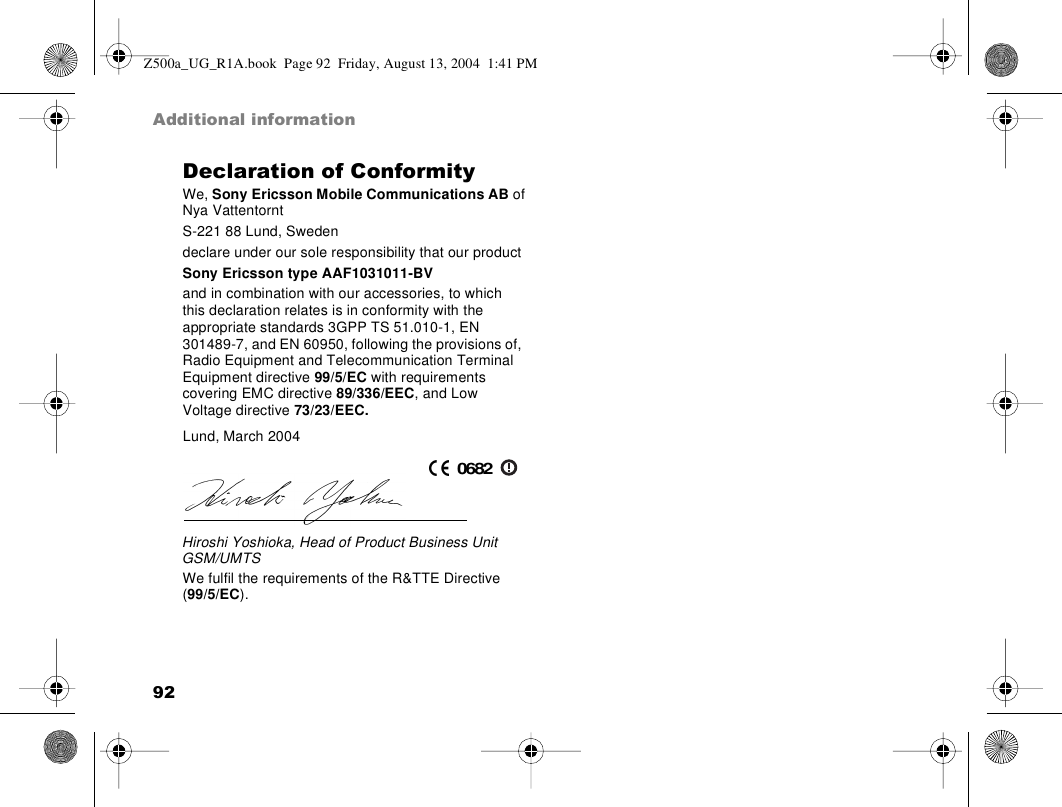 92Additional informationDeclaration of ConformityWe, Sony Ericsson Mobile Communications AB ofNya VattentorntS-221 88 Lund, Swedendeclare under our sole responsibility that our productSony Ericsson type AAF1031011-BVand in combination with our accessories, to which this declaration relates is in conformity with the appropriate standards 3GPP TS 51.010-1, EN 301489-7, and EN 60950, following the provisions of, Radio Equipment and Telecommunication Terminal Equipment directive 99/5/EC with requirements covering EMC directive 89/336/EEC, and Low Voltage directive 73/23/EEC.We fulfil the requirements of the R&amp;TTE Directive (99/5/EC).Lund, March 2004Hiroshi Yoshioka, Head of Product Business Unit GSM/UMTS0682Z500a_UG_R1A.book  Page 92  Friday, August 13, 2004  1:41 PM