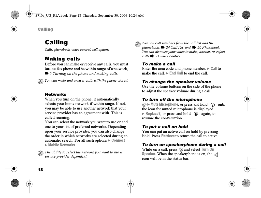 18CallingCallingCalls, phonebook, voice control, call options.Making callsBefore you can make or receive any calls, you must turn on the phone and be within range of a network, % 7 Turning on the phone and making calls.NetworksWhen you turn on the phone, it automatically selects your home network if within range. If not, you may be able to use another network that your service provider has an agreement with. This is called roaming.You can select the network you want to use or add one to your list of preferred networks. Depending upon your service provider, you can also change the order in which networks are selected during an automatic search. For all such options } Connect } Mobile Networks.To make a callEnter the area code and phone number. } Call to make the call. } End Call to end the call.To change the speaker volumeUse the volume buttons on the side of the phone to adjust the speaker volume during a call.To turn off the microphone } Mute Microphone, or press and hold   until the icon for muted microphone is displayed. } Replace?, or press and hold   again, to resume the conversation.To put a call on holdYou can put an active call on hold by pressing Hold. Press Retrieve to return the call to active.To turn on speakerphone during a callWhile on a call, press   and select Turn On Speaker. When the speakerphone is on, the   icon will be in the status bar. You can make and answer calls with the phone closed.The ability to select the network you want to use is service provider dependent.You can call numbers from the call list and the phonebook, % 24 Call list, and, % 20 Phonebook. You can also use your voice to make, answer, or reject calls % 25 Voice control.S710a_UG_R1A.book  Page 18  Thursday, September 30, 2004  10:24 AM