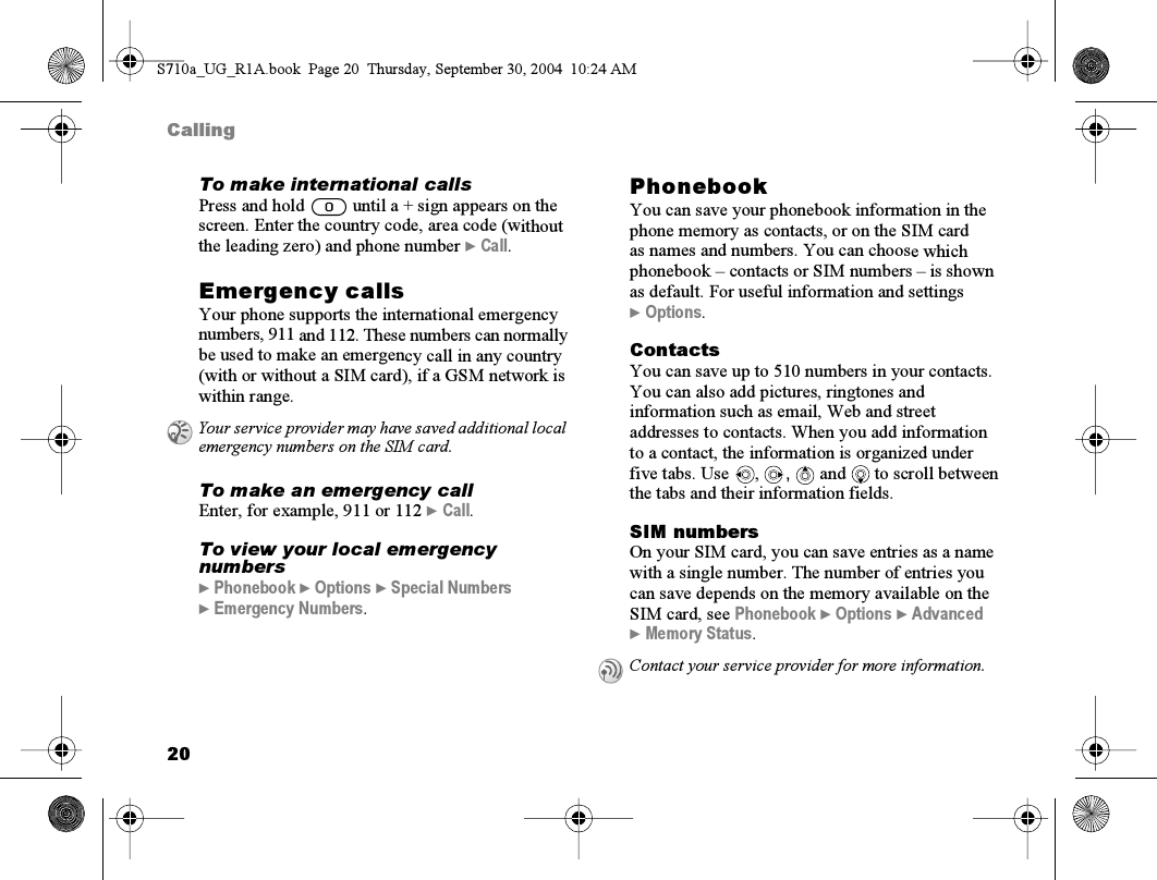 20CallingTo make international callsPress and hold   until a + sign appears on the screen. Enter the country code, area code (without the leading zero) and phone number } Call.Emergency callsYour phone supports the international emergency numbers, 911 and 112. These numbers can normally be used to make an emergency call in any country (with or without a SIM card), if a GSM network is within range.To make an emergency callEnter, for example, 911 or 112 } Call.To view your local emergency numbers} Phonebook } Options } Special Numbers } Emergency Numbers.PhonebookYou can save your phonebook information in the phone memory as contacts, or on the SIM card as names and numbers. You can choose which phonebook – contacts or SIM numbers – is shown as default. For useful information and settings } Options.ContactsYou can save up to 510 numbers in your contacts. You can also add pictures, ringtones and information such as email, Web and street addresses to contacts. When you add information to a contact, the information is organized under five tabs. Use  ,  ,  and  to scroll between the tabs and their information fields.SIM numbersOn your SIM card, you can save entries as a name with a single number. The number of entries you can save depends on the memory available on the SIM card, see Phonebook } Options } Advanced } Memory Status.Your service provider may have saved additional local emergency numbers on the SIM card.Contact your service provider for more information.S710a_UG_R1A.book  Page 20  Thursday, September 30, 2004  10:24 AM