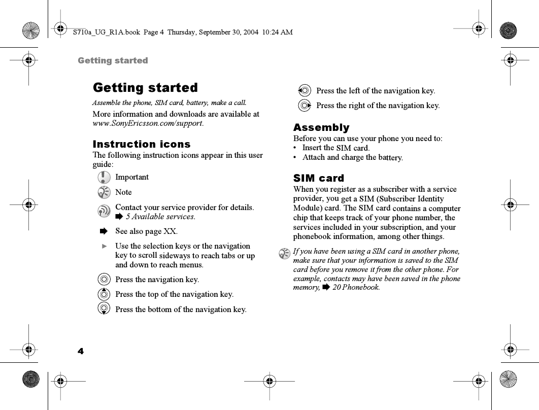 4Getting startedGetting startedAssemble the phone, SIM card, battery, make a call.More information and downloads are available at www.SonyEricsson.com/support.Instruction iconsThe following instruction icons appear in this user guide:AssemblyBefore you can use your phone you need to:• Insert the SIM card.• Attach and charge the battery.SIM cardWhen you register as a subscriber with a service provider, you get a SIM (Subscriber Identity Module) card. The SIM card contains a computer chip that keeps track of your phone number, the services included in your subscription, and your phonebook information, among other things.ImportantNoteContact your service provider for details. % 5 Available services.%See also page XX.}Use the selection keys or the navigation key to scroll sideways to reach tabs or up and down to reach menus.Press the navigation key.Press the top of the navigation key.Press the bottom of the navigation key.Press the left of the navigation key.Press the right of the navigation key.If you have been using a SIM card in another phone, make sure that your information is saved to the SIM card before you remove it from the other phone. For example, contacts may have been saved in the phone memory, % 20 Phonebook.S710a_UG_R1A.book  Page 4  Thursday, September 30, 2004  10:24 AM