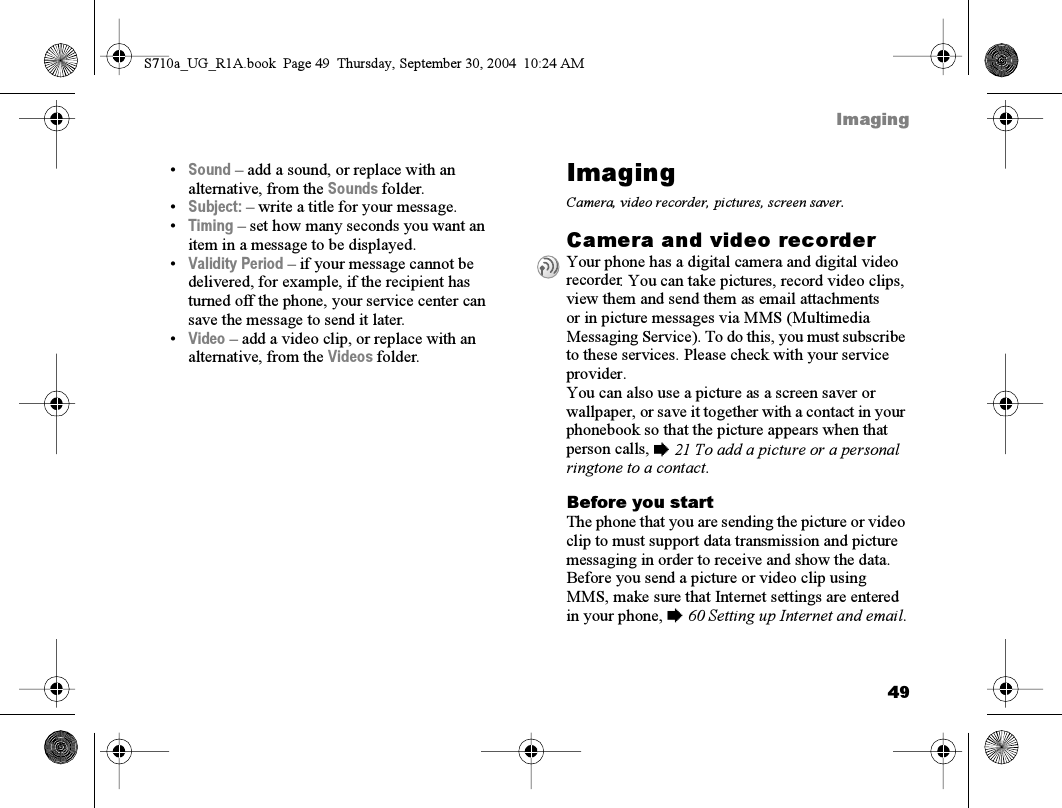 49Imaging•Sound – add a sound, or replace with an alternative, from the Sounds folder.•Subject: – write a title for your message.•Timing – set how many seconds you want an item in a message to be displayed.•Validity Period – if your message cannot be delivered, for example, if the recipient has turned off the phone, your service center can save the message to send it later.•Video – add a video clip, or replace with an alternative, from the Videos folder.ImagingCamera, video recorder, pictures, screen saver.Camera and video recorderYour phone has a digital camera and digital video recorder. You can take pictures, record video clips, view them and send them as email attachments or in picture messages via MMS (Multimedia Messaging Service). To do this, you must subscribe to these services. Please check with your service provider.You can also use a picture as a screen saver or wallpaper, or save it together with a contact in your phonebook so that the picture appears when that person calls, % 21 To add a picture or a personal ringtone to a contact.Before you startThe phone that you are sending the picture or video clip to must support data transmission and picture messaging in order to receive and show the data.Before you send a picture or video clip using MMS, make sure that Internet settings are entered in your phone, % 60 Setting up Internet and email.S710a_UG_R1A.book  Page 49  Thursday, September 30, 2004  10:24 AM