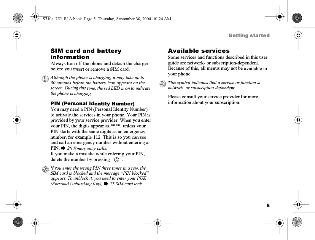 5Getting startedSIM card and battery informationAlways turn off the phone and detach the charger before you insert or remove a SIM card.PIN (Personal Identity Number)You may need a PIN (Personal Identity Number) to activate the services in your phone. Your PIN is provided by your service provider. When you enter your PIN, the digits appear as ****, unless your PIN starts with the same digits as an emergency number, for example 112. This is so you can see and call an emergency number without entering a PIN, % 20 Emergency calls.If you make a mistake while entering your PIN, delete the number by pressing  .Available servicesSome services and functions described in this user guide are network- or subscription-dependent. Because of this, all menus may not be available in your phone.Please consult your service provider for more information about your subscription.Although the phone is charging, it may take up to 30 minutes before the battery icon appears on the screen. During this time, the red LED is on to indicate the phone is charging.If you enter the wrong PIN three times in a row, the SIM card is blocked and the message “PIN blocked” appears. To unblock it, you need to enter your PUK (Personal Unblocking Key), % 73 SIM card lock.This symbol indicates that a service or function is network- or subscription-dependent.S710a_UG_R1A.book  Page 5  Thursday, September 30, 2004  10:24 AM