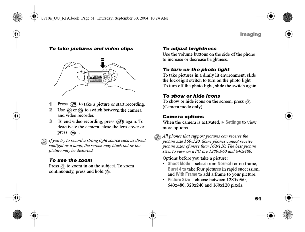 51ImagingTo take pictures and video clips1Press   to take a picture or start recording. 2Use   or   to switch between the camera and video recorder.3To end video recording, press   again. To deactivate the camera, close the lens cover or press .To use the zoomPress   to zoom in on the subject. To zoom continuously, press and hold .To adjust brightnessUse the volume buttons on the side of the phone to increase or decrease brightness.To turn on the photo lightTo take pictures in a dimly lit environment, slide the lock/light switch to turn on the photo light. To turn off the photo light, slide the switch again.To show or hide iconsTo show or hide icons on the screen, press . (Camera mode only)Camera optionsWhen the camera is activated, } Settings to view more options.Options before you take a picture:•Shoot Mode – select from Normal for no frame, Burst 4 to take four pictures in rapid succession, and With Frame to add a frame to your picture.•Picture Size – choose between 1280x960, 640x480, 320x240 and 160x120 pixels.If you try to record a strong light source such as direct sunlight or a lamp, the screen may black out or the picture may be distorted.All phones that support pictures can receive the picture size 160x120. Some phones cannot receive picture sizes of more than 160x120. The best picture sizes to view on a PC are 1280x960 and 640x480.S710a_UG_R1A.book  Page 51  Thursday, September 30, 2004  10:24 AM