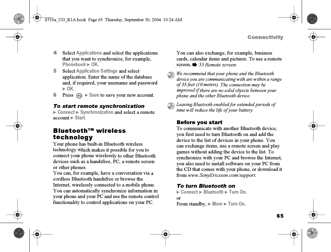 65Connectivity4Select Applications and select the applications that you want to synchronize, for example, Phonebook } OK.5Select Application Settings and select application. Enter the name of the database and, if required, your username and password } OK.6Press  } Save to save your new account.To start remote synchronization} Connect } Synchronization and select a remote account } Start.Bluetooth™ wireless technologyYour phone has built-in Bluetooth wireless technology which makes it possible for you to connect your phone wirelessly to other Bluetooth devices such as a handsfree, PC, a remote screen or other phones.You can, for example, have a conversation via a cordless Bluetooth handsfree or browse the Internet, wirelessly connected to a mobile phone. You can automatically synchronize information in your phone and your PC and use the remote control functionality to control applications on your PC. You can also exchange, for example, business cards, calendar items and pictures. To use a remote screen, % 55 Remote screen.Before you startTo communicate with another Bluetooth device, you first need to turn Bluetooth on and add the device to the list of devices in your phone. You can exchange items, use a remote screen and play games without adding the device to the list. To synchronize with your PC and browse the Internet, you also need to install software on your PC from the CD that comes with your phone, or download it from www.SonyEricsson.com/support.To turn Bluetooth on} Connect } Bluetooth } Turn On.orFrom standby, } More } Turn On.We recommend that your phone and the Bluetooth device you are communicating with are within a range of 33 feet (10 meters). The connection may be improved if there are no solid objects between your phone and the other Bluetooth device.Leaving Bluetooth enabled for extended periods of time will reduce the life of your battery.S710a_UG_R1A.book  Page 65  Thursday, September 30, 2004  10:24 AM