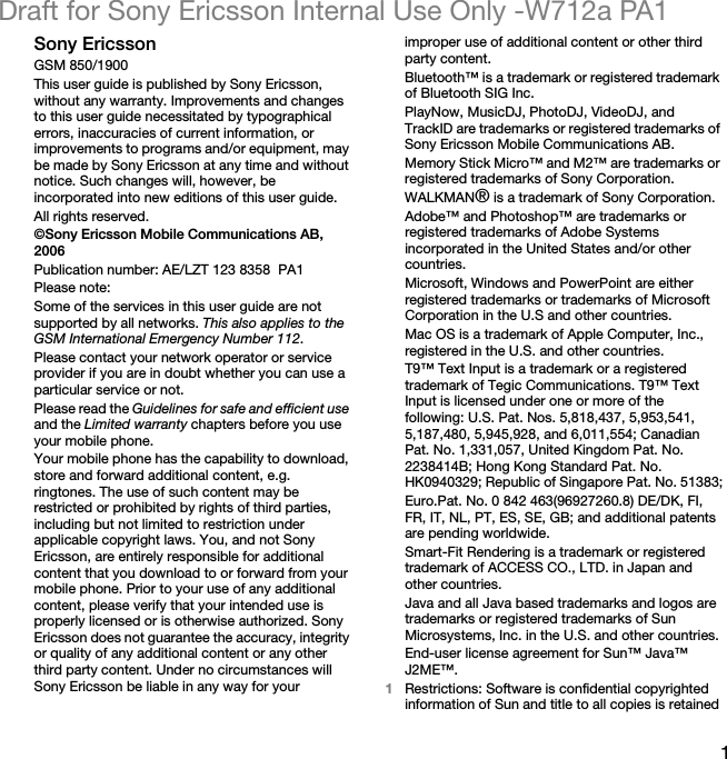 1Draft for Sony Ericsson Internal Use Only -W712a PA1Sony EricssonGSM 850/1900This user guide is published by Sony Ericsson, without any warranty. Improvements and changes to this user guide necessitated by typographical errors, inaccuracies of current information, or improvements to programs and/or equipment, may be made by Sony Ericsson at any time and without notice. Such changes will, however, be incorporated into new editions of this user guide.All rights reserved.©Sony Ericsson Mobile Communications AB, 2006Publication number: AE/LZT 123 8358  PA1Please note:Some of the services in this user guide are not supported by all networks. This also applies to the GSM International Emergency Number 112.Please contact your network operator or service provider if you are in doubt whether you can use a particular service or not.Please read the Guidelines for safe and efficient use and the Limited warranty chapters before you use your mobile phone.Your mobile phone has the capability to download, store and forward additional content, e.g. ringtones. The use of such content may be restricted or prohibited by rights of third parties, including but not limited to restriction under applicable copyright laws. You, and not Sony Ericsson, are entirely responsible for additional content that you download to or forward from your mobile phone. Prior to your use of any additional content, please verify that your intended use is properly licensed or is otherwise authorized. Sony Ericsson does not guarantee the accuracy, integrity or quality of any additional content or any other third party content. Under no circumstances will Sony Ericsson be liable in any way for your improper use of additional content or other third party content.Bluetooth™ is a trademark or registered trademark of Bluetooth SIG Inc.PlayNow, MusicDJ, PhotoDJ, VideoDJ, and TrackID are trademarks or registered trademarks of Sony Ericsson Mobile Communications AB.Memory Stick Micro™ and M2™ are trademarks or registered trademarks of Sony Corporation.WALKMAN® is a trademark of Sony Corporation.Adobe™ and Photoshop™ are trademarks or registered trademarks of Adobe Systems incorporated in the United States and/or other countries.Microsoft, Windows and PowerPoint are either registered trademarks or trademarks of Microsoft Corporation in the U.S and other countries.Mac OS is a trademark of Apple Computer, Inc., registered in the U.S. and other countries.T9™ Text Input is a trademark or a registered trademark of Tegic Communications. T9™ Text Input is licensed under one or more of the following: U.S. Pat. Nos. 5,818,437, 5,953,541, 5,187,480, 5,945,928, and 6,011,554; Canadian Pat. No. 1,331,057, United Kingdom Pat. No. 2238414B; Hong Kong Standard Pat. No. HK0940329; Republic of Singapore Pat. No. 51383;Euro.Pat. No. 0 842 463(96927260.8) DE/DK, FI, FR, IT, NL, PT, ES, SE, GB; and additional patents are pending worldwide.Smart-Fit Rendering is a trademark or registered trademark of ACCESS CO., LTD. in Japan and other countries.Java and all Java based trademarks and logos are trademarks or registered trademarks of Sun Microsystems, Inc. in the U.S. and other countries.End-user license agreement for Sun™ Java™ J2ME™.1Restrictions: Software is confidential copyrighted information of Sun and title to all copies is retained 