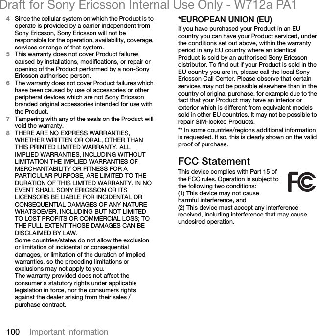 100 Important informationDraft for Sony Ericsson Internal Use Only - W712a PA14Since the cellular system on which the Product is to operate is provided by a carrier independent from Sony Ericsson, Sony Ericsson will not be responsible for the operation, availability, coverage, services or range of that system.5This warranty does not cover Product failures caused by installations, modifications, or repair or opening of the Product performed by a non-Sony Ericsson authorised person.6The warranty does not cover Product failures which have been caused by use of accessories or other peripheral devices which are not Sony Ericsson branded original accessories intended for use with the Product.7Tampering with any of the seals on the Product will void the warranty.8THERE ARE NO EXPRESS WARRANTIES, WHETHER WRITTEN OR ORAL, OTHER THAN THIS PRINTED LIMITED WARRANTY. ALL IMPLIED WARRANTIES, INCLUDING WITHOUT LIMITATION THE IMPLIED WARRANTIES OF MERCHANTABILITY OR FITNESS FOR A PARTICULAR PURPOSE, ARE LIMITED TO THE DURATION OF THIS LIMITED WARRANTY. IN NO EVENT SHALL SONY ERICSSON OR ITS LICENSORS BE LIABLE FOR INCIDENTAL OR CONSEQUENTIAL DAMAGES OF ANY NATURE WHATSOEVER, INCLUDING BUT NOT LIMITED TO LOST PROFITS OR COMMERCIAL LOSS; TO THE FULL EXTENT THOSE DAMAGES CAN BE DISCLAIMED BY LAW. Some countries/states do not allow the exclusion or limitation of incidental or consequential damages, or limitation of the duration of implied warranties, so the preceding limitations or exclusions may not apply to you. The warranty provided does not affect the consumer&apos;s statutory rights under applicable legislation in force, nor the consumers rights against the dealer arising from their sales / purchase contract.*EUROPEAN UNION (EU)If you have purchased your Product in an EU country you can have your Product serviced, under the conditions set out above, within the warranty period in any EU country where an identical Product is sold by an authorised Sony Ericsson distributor. To find out if your Product is sold in the EU country you are in, please call the local Sony Ericsson Call Center. Please observe that certain services may not be possible elsewhere than in the country of original purchase, for example due to the fact that your Product may have an interior or exterior which is different from equivalent models sold in other EU countries. It may not be possible to repair SIM-locked Products.** In some countries/regions additional information is requested. If so, this is clearly shown on the valid proof of purchase.FCC StatementThis device complies with Part 15 of the FCC rules. Operation is subject to the following two conditions:(1) This device may not cause harmful interference, and(2) This device must accept any interference received, including interference that may cause undesired operation.