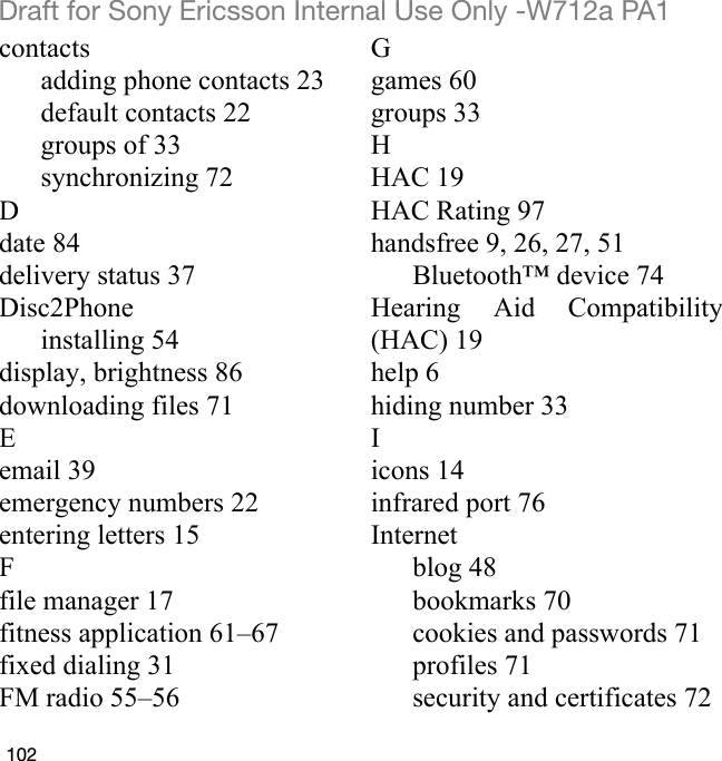 102Draft for Sony Ericsson Internal Use Only -W712a PA1contactsadding phone contacts 23default contacts 22groups of 33synchronizing 72Ddate 84delivery status 37Disc2Phoneinstalling 54display, brightness 86downloading files 71Eemail 39emergency numbers 22entering letters 15Ffile manager 17fitness application 61–67fixed dialing 31FM radio 55–56Ggames 60groups 33HHAC 19HAC Rating 97handsfree 9, 26, 27, 51Bluetooth™ device 74Hearing Aid Compatibility(HAC) 19help 6hiding number 33Iicons 14infrared port 76Internetblog 48bookmarks 70cookies and passwords 71profiles 71security and certificates 72