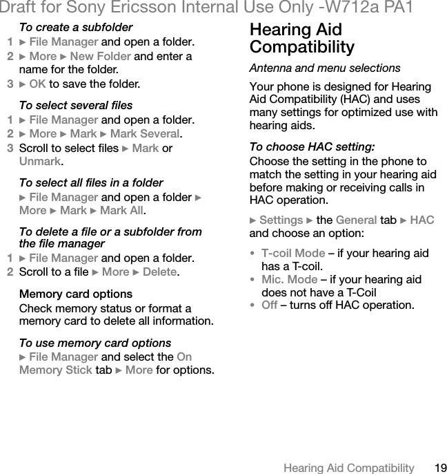 19Hearing Aid CompatibilityDraft for Sony Ericsson Internal Use Only -W712a PA1To create a subfolder1} File Manager and open a folder.2} More } New Folder and enter a name for the folder.3} OK to save the folder.To select several files1} File Manager and open a folder.2} More } Mark } Mark Several.3Scroll to select files } Mark or Unmark.To select all files in a folder} File Manager and open a folder } More } Mark } Mark All.To delete a file or a subfolder from the file manager1} File Manager and open a folder.2Scroll to a file } More } Delete.Memory card optionsCheck memory status or format a memory card to delete all information.To use memory card options} File Manager and select the On Memory Stick tab } More for options.Hearing Aid CompatibilityAntenna and menu selectionsYour phone is designed for Hearing Aid Compatibility (HAC) and uses many settings for optimized use with hearing aids.To choose HAC setting:Choose the setting in the phone to match the setting in your hearing aid before making or receiving calls in HAC operation.} Settings } the General tab } HAC and choose an option:•T-coil Mode – if your hearing aid has a T-coil.•Mic. Mode – if your hearing aid does not have a T-Coil•Off – turns off HAC operation.