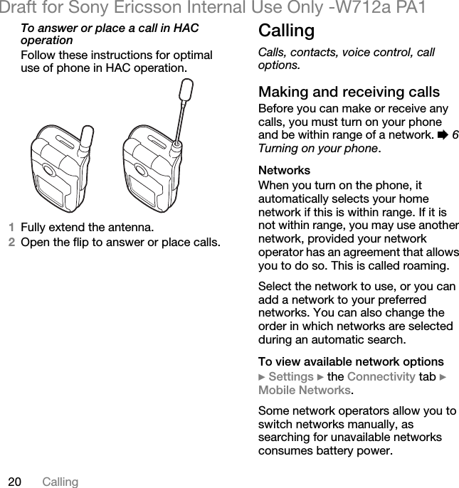 20 CallingDraft for Sony Ericsson Internal Use Only -W712a PA1To answer or place a call in HAC operationFollow these instructions for optimal use of phone in HAC operation.1Fully extend the antenna.2Open the flip to answer or place calls.CallingCalls, contacts, voice control, call options.Making and receiving callsBefore you can make or receive any calls, you must turn on your phone and be within range of a network. % 6 Turning on your phone.NetworksWhen you turn on the phone, it automatically selects your home network if this is within range. If it is not within range, you may use another network, provided your network operator has an agreement that allows you to do so. This is called roaming.Select the network to use, or you can add a network to your preferred networks. You can also change the order in which networks are selected during an automatic search.To view available network options} Settings } the Connectivity tab } Mobile Networks.Some network operators allow you to switch networks manually, as searching for unavailable networks consumes battery power.