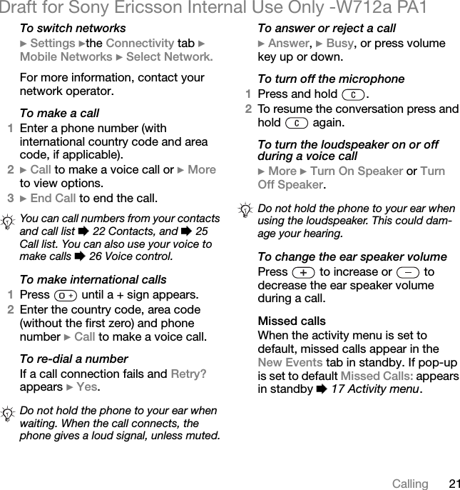 21CallingDraft for Sony Ericsson Internal Use Only -W712a PA1To switch networks} Settings }the Connectivity tab } Mobile Networks } Select Network.For more information, contact your network operator.To make a call1Enter a phone number (with international country code and area code, if applicable).2} Call to make a voice call or } More to view options.3} End Call to end the call.To make international calls1Press   until a + sign appears.2Enter the country code, area code (without the first zero) and phone number } Call to make a voice call.To re-dial a numberIf a call connection fails and Retry? appears } Yes.To answer or reject a call} Answer, } Busy, or press volume key up or down.To turn off the microphone1Press and hold  .2To resume the conversation press and hold  again.To turn the loudspeaker on or off during a voice call} More } Turn On Speaker or Turn Off Speaker.To change the ear speaker volumePress   to increase or   to decrease the ear speaker volume during a call.Missed callsWhen the activity menu is set to default, missed calls appear in the New Events tab in standby. If pop-up is set to default Missed Calls: appears in standby % 17 Activity menu.You can call numbers from your contacts and call list % 22 Contacts, and % 25 Call list. You can also use your voice to make calls % 26 Voice control.Do not hold the phone to your ear when waiting. When the call connects, the phone gives a loud signal, unless muted.Do not hold the phone to your ear when using the loudspeaker. This could dam-age your hearing.