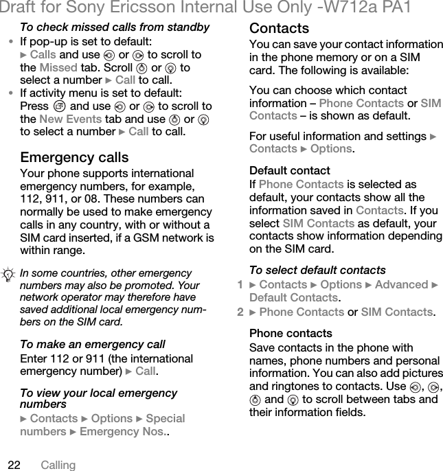 22 CallingDraft for Sony Ericsson Internal Use Only -W712a PA1To check missed calls from standby•If pop-up is set to default:} Calls and use   or   to scroll to the Missed tab. Scroll   or   to select a number } Call to call.•If activity menu is set to default:Press   and use   or   to scroll to the New Events tab and use   or   to select a number } Call to call.Emergency callsYour phone supports international emergency numbers, for example, 112, 911, or 08. These numbers can normally be used to make emergency calls in any country, with or without a SIM card inserted, if a GSM network is within range.To make an emergency callEnter 112 or 911 (the international emergency number) } Call.To view your local emergency numbers} Contacts } Options } Special numbers } Emergency Nos..ContactsYou can save your contact information in the phone memory or on a SIM card. The following is available:You can choose which contact information – Phone Contacts or SIM Contacts – is shown as default.For useful information and settings } Contacts } Options.Default contactIf Phone Contacts is selected as default, your contacts show all the information saved in Contacts. If you select SIM Contacts as default, your contacts show information depending on the SIM card.To select default contacts1} Contacts } Options } Advanced } Default Contacts.2} Phone Contacts or SIM Contacts.Phone contactsSave contacts in the phone with names, phone numbers and personal information. You can also add pictures and ringtones to contacts. Use  ,  ,  and   to scroll between tabs and their information fields.In some countries, other emergency numbers may also be promoted. Your network operator may therefore have saved additional local emergency num-bers on the SIM card.