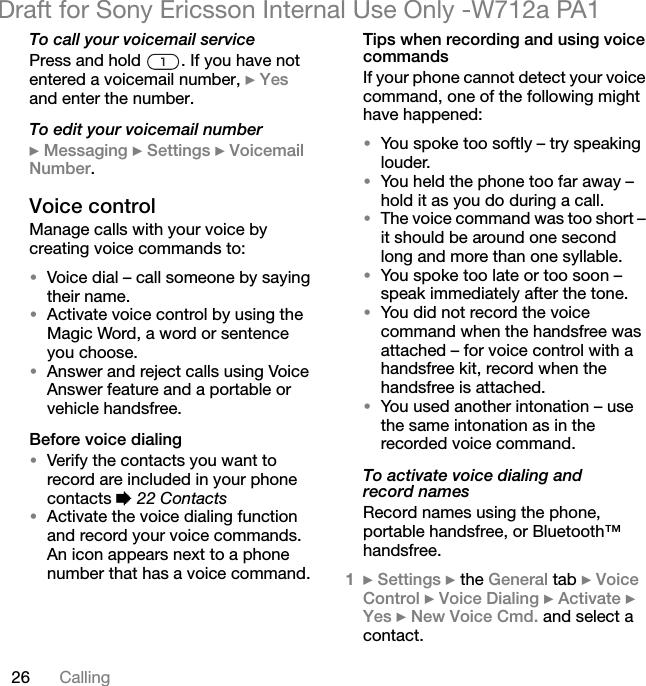 26 CallingDraft for Sony Ericsson Internal Use Only -W712a PA1To call your voicemail servicePress and hold  . If you have not entered a voicemail number, } Yes and enter the number.To edit your voicemail number} Messaging } Settings } Voicemail Number.Voice controlManage calls with your voice by creating voice commands to:•Voice dial – call someone by saying their name.•Activate voice control by using the Magic Word, a word or sentence you choose.•Answer and reject calls using Voice Answer feature and a portable or vehicle handsfree.Before voice dialing•Verify the contacts you want to record are included in your phone contacts % 22 Contacts•Activate the voice dialing function and record your voice commands. An icon appears next to a phone number that has a voice command.Tips when recording and using voice commandsIf your phone cannot detect your voice command, one of the following might have happened:•You spoke too softly – try speaking louder.•You held the phone too far away – hold it as you do during a call.•The voice command was too short – it should be around one second long and more than one syllable.•You spoke too late or too soon – speak immediately after the tone.•You did not record the voice command when the handsfree was attached – for voice control with a handsfree kit, record when the handsfree is attached.•You used another intonation – use the same intonation as in the recorded voice command.To activate voice dialing and record namesRecord names using the phone, portable handsfree, or Bluetooth™ handsfree.1} Settings } the General tab } Voice Control } Voice Dialing } Activate } Yes } New Voice Cmd. and select a contact.
