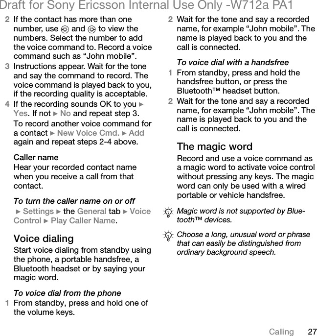 27CallingDraft for Sony Ericsson Internal Use Only -W712a PA12If the contact has more than one number, use   and   to view the numbers. Select the number to add the voice command to. Record a voice command such as “John mobile”.3Instructions appear. Wait for the tone and say the command to record. The voice command is played back to you, if the recording quality is acceptable.4If the recording sounds OK to you } Yes. If not } No and repeat step 3.To record another voice command for a contact } New Voice Cmd. } Add again and repeat steps 2-4 above.Caller nameHear your recorded contact name when you receive a call from that contact.To turn the caller name on or off } Settings } the General tab } Voice Control } Play Caller Name.Voice dialingStart voice dialing from standby using the phone, a portable handsfree, a Bluetooth headset or by saying your magic word.To voice dial from the phone1From standby, press and hold one of the volume keys.2Wait for the tone and say a recorded name, for example “John mobile”. The name is played back to you and the call is connected.To voice dial with a handsfree1From standby, press and hold the handsfree button, or press the Bluetooth™ headset button.2Wait for the tone and say a recorded name, for example “John mobile”. The name is played back to you and the call is connected.The magic wordRecord and use a voice command as a magic word to activate voice control without pressing any keys. The magic word can only be used with a wired portable or vehicle handsfree.Magic word is not supported by Blue-tooth™ devices.Choose a long, unusual word or phrase that can easily be distinguished from ordinary background speech.