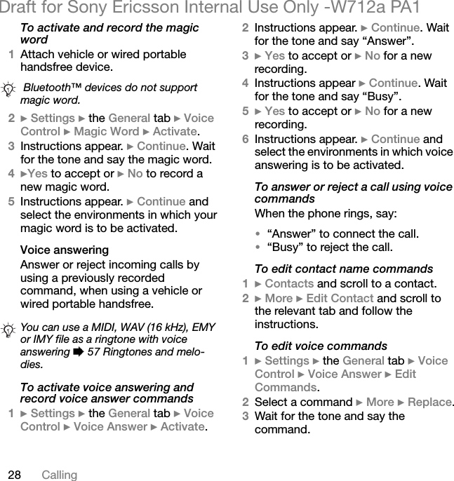 28 CallingDraft for Sony Ericsson Internal Use Only -W712a PA1To activate and record the magic word1Attach vehicle or wired portable handsfree device.2} Settings } the General tab } Voice Control } Magic Word } Activate.3Instructions appear. } Continue. Wait for the tone and say the magic word.4}Yes to accept or } No to record a new magic word.5Instructions appear. } Continue and select the environments in which your magic word is to be activated.Voice answeringAnswer or reject incoming calls by using a previously recorded command, when using a vehicle or wired portable handsfree.To activate voice answering and record voice answer commands1} Settings } the General tab } Voice Control } Voice Answer } Activate.2Instructions appear. } Continue. Wait for the tone and say “Answer”.3} Yes to accept or } No for a new recording.4Instructions appear } Continue. Wait for the tone and say “Busy”.5} Yes to accept or } No for a new recording.6Instructions appear. } Continue and select the environments in which voice answering is to be activated.To answer or reject a call using voice commandsWhen the phone rings, say:•“Answer” to connect the call.•“Busy” to reject the call.To edit contact name commands1} Contacts and scroll to a contact.2} More } Edit Contact and scroll to the relevant tab and follow the instructions.To edit voice commands1} Settings } the General tab } Voice Control } Voice Answer } Edit Commands.2Select a command } More } Replace.3Wait for the tone and say the command. Bluetooth™ devices do not support magic word.You can use a MIDI, WAV (16 kHz), EMY or IMY file as a ringtone with voice answering % 57 Ringtones and melo-dies.