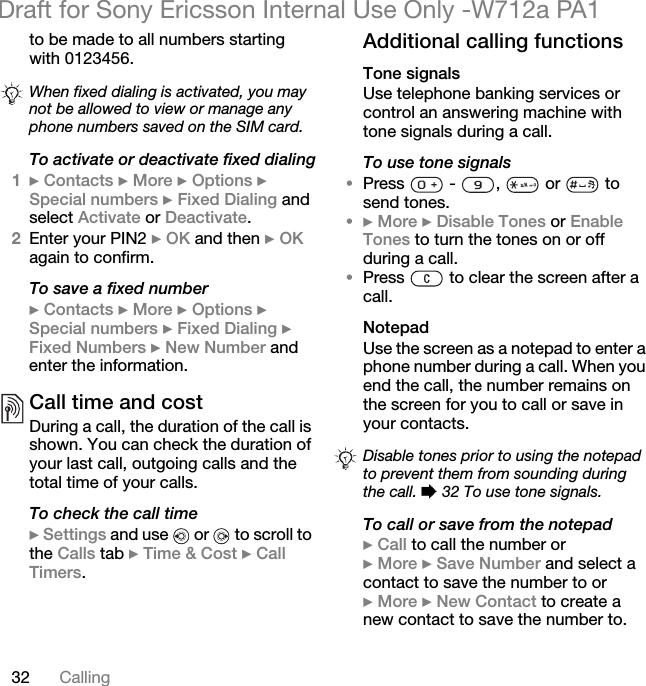 32 CallingDraft for Sony Ericsson Internal Use Only -W712a PA1to be made to all numbers starting with 0123456. To activate or deactivate fixed dialing1} Contacts } More } Options } Special numbers } Fixed Dialing and select Activate or Deactivate.2Enter your PIN2 } OK and then } OK again to confirm.To save a fixed number} Contacts } More } Options } Special numbers } Fixed Dialing } Fixed Numbers } New Number and enter the information.Call time and costDuring a call, the duration of the call is shown. You can check the duration of your last call, outgoing calls and the total time of your calls.To check the call time} Settings and use   or   to scroll to the Calls tab } Time &amp; Cost } Call Timers.Additional calling functionsTone signalsUse telephone banking services or control an answering machine with tone signals during a call.To use tone signals•Press   -  ,   or   to send tones.•} More } Disable Tones or Enable Tones to turn the tones on or off during a call.•Press   to clear the screen after a call.NotepadUse the screen as a notepad to enter a phone number during a call. When you end the call, the number remains on the screen for you to call or save in your contacts.To call or save from the notepad} Call to call the number or} More } Save Number and select a contact to save the number to or} More } New Contact to create a new contact to save the number to.When fixed dialing is activated, you may not be allowed to view or manage any phone numbers saved on the SIM card.Disable tones prior to using the notepad to prevent them from sounding during the call. % 32 To use tone signals.