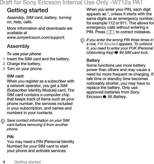 4Getting startedDraft for Sony Ericsson Internal Use Only -W712a PA1Getting startedAssembly, SIM card, battery, turning on, help, calls.More information and downloads are available at www.sonyericsson.com/support.AssemblyTo use your phone1Insert the SIM card and the battery.2Charge the battery.3Tur n on  your ph one.SIM cardWhen you register as a subscriber with a network operator, you get a SIM (Subscriber Identity Module) card. The SIM card contains a computer chip that keeps track of items such as your phone number, the services included in your subscription, and names and numbers in your contacts.PINYou may need a PIN (Personal Identity Number) for your SIM card to start your phone and activate services. When you enter your PIN, each digit appears as *, unless it starts with the same digits as an emergency number, for example 112 or 911. This allows for emergency calls without entering a PIN. Press   to correct mistakes.BatterySome functions use more battery power than others and may cause a need for more frequent re-charging. If talk time or standby time becomes noticeably shorter, you may have to replace the battery. Only use approved batteries from Sony Ericsson % 95 Battery.Save contact information on your SIM card before removing it from another phone.If you enter the wrong PIN three times in a row, PIN Blocked appears. To unblock it, you need to enter your PUK (Personal Unblocking Key) % 84 SIM card lock.