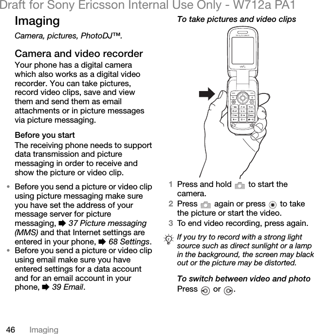 46 ImagingDraft for Sony Ericsson Internal Use Only - W712a PA1ImagingCamera, pictures, PhotoDJ™.Camera and video recorderYour phone has a digital camera which also works as a digital video recorder. You can take pictures, record video clips, save and view them and send them as email attachments or in picture messages via picture messaging.Before you startThe receiving phone needs to support data transmission and picture messaging in order to receive and show the picture or video clip.•Before you send a picture or video clip using picture messaging make sure you have set the address of your message server for picture messaging, % 37 Picture messaging (MMS) and that Internet settings are entered in your phone, % 68 Settings.•Before you send a picture or video clip using email make sure you have entered settings for a data account and for an email account in your phone, % 39 Email.To take pictures and video clips1Press and hold   to start the camera.2Press   again or press   to take the picture or start the video.3To end video recording, press again. To switch between video and photoPress  or .If you try to record with a strong light source such as direct sunlight or a lamp in the background, the screen may black out or the picture may be distorted.