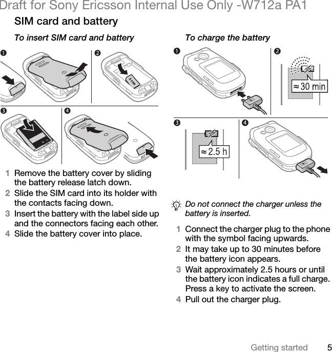 5Getting startedDraft for Sony Ericsson Internal Use Only -W712a PA1SIM card and batteryTo insert SIM card and battery1Remove the battery cover by sliding the battery release latch down.2Slide the SIM card into its holder with the contacts facing down.3Insert the battery with the label side up and the connectors facing each other.4Slide the battery cover into place.To charge the battery1Connect the charger plug to the phone with the symbol facing upwards.2It may take up to 30 minutes before the battery icon appears.3Wait approximately 2.5 hours or until the battery icon indicates a full charge. Press a key to activate the screen.4Pull out the charger plug.Do not connect the charger unless the battery is inserted.