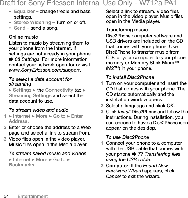 54 EntertainmentDraft for Sony Ericsson Internal Use Only - W712a PA1•Equalizer – change treble and bass settings.•Stereo Widening – Turn on or off.•Send – send a song.Online musicListen to music by streaming them to your phone from the Internet. If settings are not already in your phone % 68 Settings. For more information, contact your network operator or visit www.SonyEricsson.com/support.To select a data account for streaming} Settings } the Connectivity tab } Streaming Settings and select the data account to use.To stream video and audio1} Internet } More } Go to } Enter Address.2Enter or choose the address to a Web page and select a link to stream from. 3Video files open in the video player. Music files open in the Media player.To stream saved music and videos} Internet } More } Go to } Bookmarks.Select a link to stream. Video files open in the video player. Music files open in the Media player.Transferring musicDisc2Phone computer software and USB drivers are included on the CD that comes with your phone. Use Disc2Phone to transfer music from CDs or your computer to your phone memory or Memory Stick Micro™ (M2™) in your phone.To install Disc2Phone1Turn on your computer and insert the CD that comes with your phone. The CD starts automatically and the installation window opens.2Select a language and click OK.3Click Install Disc2Phone and follow the instructions. During installation, you can choose to have a Disc2Phone icon appear on the desktop.To use Disc2Phone1Connect your phone to a computer with the USB cable that comes with your phone % 77 Transferring files using the USB cable.2Computer: If the Found New Hardware Wizard appears, click Cancel to exit the wizard.